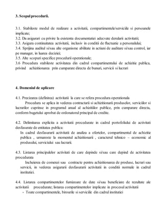 3. Scopulprocedurii.
3.1. Stabileste modul de realizare a activitatii, compartimentele/serviciile si persoanele
implicate;
3.2. Da asigurari cu privire la existenta documentatiei adecvate derularii activitatii;
3.3. Asigura continuitatea activitatii, inclusiv in conditii de fluctuatie a personalului;
3.4. Sprijina auditul si/sau alte organisme abilitate in actiuni de auditare si/sau control, iar
pe manager, in luarea deciziei;
3.5. Alte scopuri specifice procedurii operationale;
3.6 Procedura stabileste activitatea din cadrul compartimentului de achizitie publica,
privind achizitionarea prin cumparare directa de bunuri, servicii si lucrari
4. Domeniul de aplicare
4.1. Precizarea (definirea) activitatii la care se refera procedura operationala
Procedura se aplica in vederea contractarii si achizitionarii produselor, serviciilor si
lucrarilor cuprinse in programul anual al achizitiilor publice, prin cumparare directa,
conform bugetului aprobat de ordonatorul principal de credite.
4.2. Delimitarea explicita a activitatii procedurate in cadrul portofoliului de activitati
desfasurate de entitatea publica:
In cadrul desfasurarii activitatii de analiza a ofertelor, compartimentul de achizitie
publica , urmareste la momentul achizitionarii , caracterul tehnico – economic al
produsului, serviciului sau lucrarii.
4.3. Listarea principalelor activitati de care depinde si/sau care depind de activitatea
procedurata
Incheierea de comenzi sau contracte pentru achizitionarea de produse, lucrari sau
servicii, in vederea asigurarii desfasurarii activitatii in conditii normale in cadrul
institutiei.
4.4. Listarea compartimentelor furnizoare de date si/sau beneficiare de rezultate ale
activitatii procedurate; listarea compartimentelor implicate in procesul activitatii
- Toate compartimentele, birourile si serviciile din cadrul institutiei
 