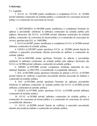 5. Referinţe:
5.1. Legislatie:
1. O.U.G. nr. 143/2008 pentru modificarea si completarea O.U.G. nr. 34/2006
privind atribuirea contractelor de achizitie publica, a contractelor de concesiune de lucrari
publice si a contractelor de concesiune de servicii;
2. HOTARAREA nr.198/2008 pentru modificarea si completarea Normelor de
aplicare a prevederilor referitoare la atribuirea contractelor de achizitie publica prin
mijloace electronice din O.U.G. nr.34/2006 privind atribuirea contractelor de achizitie
publica, contractelor de concesiune de lucrari publice si a contractelor de concesiune de
servicii, aprobate prin H.G. nr. 1660/2006;
3. O.U.G.nr.94/2007 pentru modificarea si completarea O.U.G. nr.34/2006 privind
atribuirea contractelor de achizitie publica;
4. LEGEA nr.228/2007 pentru aprobarea O.U.G. nr. 30/2006 privind functia de
verificare a aspectelor procedurale aferente procesului de atribuire a contractelor de
achizitie publica;
5. H.G.nr.1660/2006 pentru aprobarea Normelor de aplicare a prevederilor
referitoare la atribuirea contractelor de achizitie publica prin mijloace electronice din
O.U.G. nr.34/2006 privind atribuirea contractelor de achizitie publica;
6. ORDIN nr.1679/2006 privind completarea Ordinului ministrului de stat,
ministrul finantelor, nr.1801/1995, cu modificarile si completarile ulterioare;
7. H.G. nr.942/2006 pentru aprobarea Normelor de aplicare a O.U.G. nr.30/2006
privind functia de verificare a aspectelor procedurale aferente procesului de atribuire a
contractelor de achizitie publica;
8. H.G. nr.925/2006 privind aprobarea Normelor de aplicarea prevederilor
referitoare la atribuirea contractelor de achizitie publica din O.U.G. nr.34/2006 privind
atribuirea contractelor de achizitie publica;
9. LEGEA nr.337/2006 pentru aprobarea O.U.G. nr.34/2006 privind atribuirea
contractelor de achizitie publica;
10. O.U.G. nr.34/2006 privind atribuirea contractelor de achizitie publica, a
contractelor de concesiune de lucrari publice si a contractelor de concesiune de servicii
cu modificarile ulterioare;
11. O.U.G. nr.30/2006 privind functia de verificare a aspectelor procedurale
aferente procesului de atribuire a contractelor de achizitie publica;
 