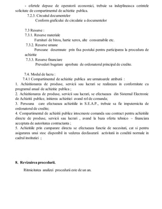 - ofertele depuse de operatorii economici, trebuie sa indeplineasca cerintele
solicitate de compartimentul de achizitie publica.
7.2.3. Circuitul documentelor
Conform graficului de circulatie a documentelor
7.3 Resurse :
7.3.1. Resurse materiale
Furnituri de birou, hartie xerox, alte consumabile etc.
7.3.2. Resurse umane
Persoane desemnate prin fisa postului pentru participarea la procedura de
achizitie
7.3.3. Resurse financiare
Prevederi bugetare aprobate de ordonatorul principal de credite.
7.4. Modul de lucru :
7.4.1 Compartimentul de achizitie publica are urmatoarele atributii :
1. Achizitionarea de produse, servicii sau lucrari se realizeaza in conformitate cu
programul anual de achizitie publica ;
2. Achizitionarea de produse, servicii sau lucrari, se efectueaza din Sistemul Electronic
de Achizitii publice, initierea achizitiei avand rol de comanda;
3. Persoana care efectueaza achizitiile in S.E.A.P., trebuie sa fie imputernicita de
ordonatorul de credite;
4. Compartimentul de achizitii publice intocmeste comanda sau contract pentru achizitiile
directe de produse, servicii sau lucrari , avand la baza oferta tehnico – financiara
acceptata de autoritatea contractanta ;
5. Achizitiile prin cumparare directa se efectueaza functie de necesitati, cat si pentru
asigurarea unui stoc disponibil in vederea desfasurarii activitatii in conditii normale in
cadrul institutiei ;
8. Revizuirea procedurii.
Ritmicitatea analizei procedurii este de un an.
 