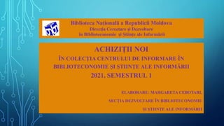 ACHIZIȚII NOI
ÎN COLECȚIA CENTRULUI DE INFORMARE ÎN
BIBLIOTECONOMIE ȘI ȘTIINȚE ALE INFORMĂRII
2021, SEMESTRUL 1
ELABORARE: MARGARETA CEBOTARI,
SECȚIA DEZVOLTARE ÎN BIBLIOTECONOMIE
ȘI ȘTIINȚE ALE INFORMĂRII
Biblioteca Națională a Republicii Moldova
Direcția Cercetare și Dezvoltare
în Biblioteconomie și Științe ale Informării
 