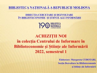 BIBLIOTECA NAȚIONALĂ A REPUBLICII MOLDOVA
DIRECȚIA CERCETARE ȘI DEZVOLTARE
ÎN BIBLIOTECONOMIE ȘI ȘTIINȚE ALE INFORMĂRII
ACHIZIȚII NOI
în colecția Centrului de Informare în
Biblioteconomie și Științe ale Informării
2022, semestrul 1
Elaborare: Margareta CEBOTARI,
Secția Dezvoltare în Biblioteconomie
și Științe ale Informării
 