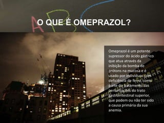Omeprazol é um potente
supressor do ácido gástrico
que atua através da
inibição da bomba de
prótons na mucosa e é
usado por indivíduos com
deficiência de ferro, como
parte do tratamento das
perturbações do trato
gastrointestinal superior,
que podem ou não ter sido
a causa primária da sua
anemia.
O QUE É OMEPRAZOL?
 
