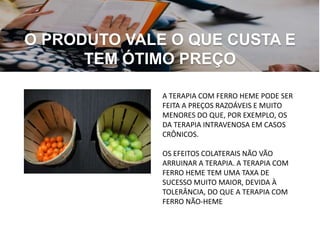 O PRODUTO VALE O QUE CUSTA E
TEM ÓTIMO PREÇO
A TERAPIA COM FERRO HEME PODE SER
FEITA A PREÇOS RAZOÁVEIS ​​E MUITO
MENORES DO QUE, POR EXEMPLO, OS
DA TERAPIA INTRAVENOSA EM CASOS
CRÔNICOS.
OS EFEITOS COLATERAIS NÃO VÃO
ARRUINAR A TERAPIA. A TERAPIA COM
FERRO HEME TEM UMA TAXA DE
SUCESSO MUITO MAIOR, DEVIDA À
TOLERÂNCIA, DO QUE A TERAPIA COM
FERRO NÃO-HEME
 
