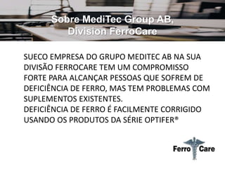 Sobre MediTec Group AB,
Division FerroCare
SUECO EMPRESA DO GRUPO MEDITEC AB NA SUA
DIVISÃO FERROCARE TEM UM COMPROMISSO
FORTE PARA ALCANÇAR PESSOAS QUE SOFREM DE
DEFICIÊNCIA DE FERRO, MAS TEM PROBLEMAS COM
SUPLEMENTOS EXISTENTES.
DEFICIÊNCIA DE FERRO É FACILMENTE CORRIGIDO
USANDO OS PRODUTOS DA SÉRIE OPTIFER®
 