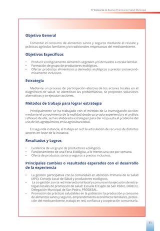 5° Concurso de Buenas Prácticas en Salud Municipal
11
Objetivo General
Fomentar el consumo de alimentos sanos y seguros mediante el rescate y
prácticas agrícolas familiares y/o tradicionales respetuosas del medioambiente.
Objetivos Específicos
• Producir ecológicamente alimentos vegetales y/o derivados a escala familiar.
• Formación de grupo de productores ecológicos.
• Ofertar productos alimenticios y derivados ecológicos a precios socioeconó-
micamente inclusivos.
Estrategia
Mediante un proceso de participación efectiva de los actores locales en el
diagnóstico de salud, se identifican las problemáticas, se proponen soluciones
alternativas y se ejecutan acciones.
Métodos de trabajo para lograr estrategia
Principalmente se ha trabajado con el método de la Investigación-Acción:
mediante el conocimiento de la realidad desde su propia experiencia y el análisis
reflexivo de ella, se han elaborado estrategias para dar respuesta al problema del
uso de los agroquímicos en la agricultura local.
En segunda instancia, el trabajo en red: la articulación de recursos de distintos
actores en favor de la iniciativa.
Resultados y Logros
• Existencia de un grupo de productores ecológicos.
• Funcionamiento de una Feria Ecológica, a lo menos una vez por semana.
• Oferta de productos sanos y seguros a precios inclusivos.
Principales cambios o resultados esperados con el desarrollo
de la experiencia
• La gestión participativa con la comunidad en Atención Primaria de la Salud
(APS): Consejo Local de Salud y productores ecológicos.
• La co-gestión con la red intersectorial local y comuna en la ejecución de estra-
tegias locales de promoción de salud: Escuela El Cajón de San Pedro, DIDECO,
Delegación Municipal de San Pedro, PRODESAL.
• Promoción de prácticas saludables en la población: la producción y consumo
de alimentos sanos y seguros, emprendimiento económicos familiares, protec-
ción del medioambiente, trabajo en red, confianza y cooperación comunitaria.
 
