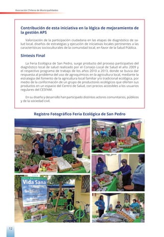 Asociación Chilena de Municipalidades
12
Contribución de esta iniciativa en la lógica de mejoramiento de
la gestión APS
Valorización de la participación ciudadana en las etapas de diagnóstico de sa-
lud local, diseños de estrategias y ejecución de iniciativas locales pertinentes a las
características socioculturales de la comunidad local, en favor de la Salud Pública.
Síntesis Final
La Feria Ecológica de San Pedro, surge producto del proceso participativo del
diagnóstico local de salud realizado por el Consejo Local de Salud el año 2009 y
el respectivo programa de trabajo de los años 2010 a 2013, donde se busca dar
respuesta al problema del uso de agroquímicos en la agricultura local, mediante la
estrategia del fomento de la agricultura local familiar y/o tradicional ecológica, por
medio de la conformación de un grupo de productores ecológicos que oferten sus
productos en un espacio del Centro de Salud, con precios accesibles a los usuarios
regulares del CESFAM.
En su diseño y desarrollo han participado distintos actores comunitarios, públicos
y de la sociedad civil.
Registro Fotográfico Feria Ecológica de San Pedro
 