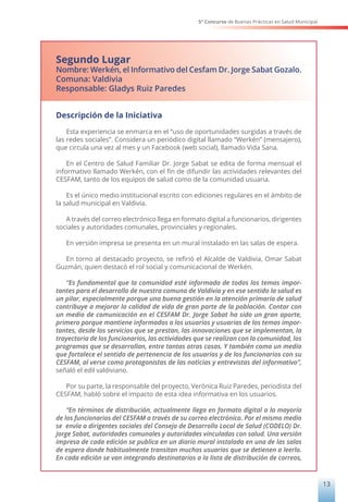 5° Concurso de Buenas Prácticas en Salud Municipal
13
Segundo Lugar
Nombre: Werkén, el Informativo del Cesfam Dr. Jorge Sabat Gozalo.
Comuna: Valdivia
Responsable: Gladys Ruiz Paredes
Descripción de la Iniciativa
Esta experiencia se enmarca en el “uso de oportunidades surgidas a través de
las redes sociales”. Considera un periódico digital llamado “Werkén” (mensajero),
que circula una vez al mes y un Facebook (web social), llamado Vida Sana.
En el Centro de Salud Familiar Dr. Jorge Sabat se edita de forma mensual el
informativo llamado Werkén, con el fin de difundir las actividades relevantes del
CESFAM, tanto de los equipos de salud como de la comunidad usuaria.
Es el único medio institucional escrito con ediciones regulares en el ámbito de
la salud municipal en Valdivia.
A través del correo electrónico llega en formato digital a funcionarios, dirigentes
sociales y autoridades comunales, provinciales y regionales.
En versión impresa se presenta en un mural instalado en las salas de espera.
En torno al destacado proyecto, se refirió el Alcalde de Valdivia, Omar Sabat
Guzmán, quien destacó el rol social y comunicacional de Werkén.
“Es fundamental que la comunidad esté informada de todos los temas impor-
tantes para el desarrollo de nuestra comuna de Valdivia y en ese sentido la salud es
un pilar, especialmente porque una buena gestión en la atención primaria de salud
contribuye a mejorar la calidad de vida de gran parte de la población. Contar con
un medio de comunicación en el CESFAM Dr. Jorge Sabat ha sido un gran aporte,
primero porque mantiene informados a los usuarios y usuarias de los temas impor-
tantes, desde los servicios que se prestan, las innovaciones que se implementan, la
trayectoria de los funcionarios, las actividades que se realizan con la comunidad, los
programas que se desarrollan, entre tantas otras cosas. Y también como un medio
que fortalece el sentido de pertenencia de los usuarios y de los funcionarios con su
CESFAM, al verse como protagonistas de las noticias y entrevistas del informativo”,
señaló el edil valdiviano.
Por su parte, la responsable del proyecto, Verónica Ruiz Paredes, periodista del
CESFAM, habló sobre el impacto de esta idea informativa en los usuarios.
“En términos de distribución, actualmente llega en formato digital a la mayoría
de los funcionarios del CESFAM a través de su correo electrónico. Por el mismo medio
se envía a dirigentes sociales del Consejo de Desarrollo Local de Salud (CODELO) Dr.
Jorge Sabat, autoridades comunales y autoridades vinculadas con salud. Una versión
impresa de cada edición se publica en un diario mural instalado en una de las salas
de espera donde habitualmente transitan muchos usuarios que se detienen a leerlo.
En cada edición se van integrando destinatarios a la lista de distribución de correos,
 