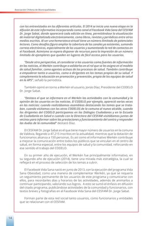 Asociación Chilena de Municipalidades
14
con los entrevistados en los diferentes artículos. El 2014 se inicia una nueva etapa en la
difusión de este informativo incorporando como canal el Facebook Vida Sana del CESFAM
Dr. Jorge Sabat, donde aparecerá cada edición en línea, permitiéndose la visualización
de material digitalizado electrónicamente, como libros, revistas y periódicos entre otros
medios escritos. Al ser una hemeroteca virtual tiene un número ilimitado de potenciales
lectores. Como desafíos figura ampliar la cobertura de los canales ya existentes, sumando
correos electrónicos, especialmente de los usuarios y aumentando la red de contactos en
el Facebook. Asimismo se espera disponer de recursos para la impresión de un número
limitado de ejemplares que queden en lugares de fácil acceso para los usuarios.
“Desde otra perspectiva, al considerar a los usuarios como fuentes de información
en las noticias, el Werkén contribuye a validarlos en el rol que se les asigna en el modelo
de salud familiar, como agentes activos de los procesos de salud. También contribuye
a empoderar tanto a usuarios, como a dirigentes en los temas propios de su salud. Y
complementa la educación en promoción y prevención, propia de los equipos de salud
en la APS”, señaló la periodista.
También opinó en torno a Werkén el usuario, Jonás Díaz, Presidente del CODELO
Dr. Jorge Sabat.
“Destaco el que se informara en el Werkén las actividades con la comunidad y la
opinión de los usuarios en las noticias. El CODELO por ejemplo, apareció varias veces
en las noticias: cuando realizábamos asambleas destacando los temas que se trata-
ban, cuando visitamos con los otros CODELOS de la comuna al nuevo alcalde, cuando
los dirigentes del CODELO participamos en los Diálogos Ciudadanos y en la Escuela
de Ciudadanía en Salud o cuando con la Directora del CESFAM visitábamos juntas de
vecinos para informar sobre las prestaciones y funcionamiento del centro y responder
las dudas de la comunidad” destacó Díaz.
El CESFAM Dr. Jorge Sabat es el que tiene mayor número de usuarios en la comuna
de Valdivia, llegando a 47.215 inscritos en la actualidad, mientras que la dotación de
funcionarios alcanza a 150 personas. Es así como el informativo Werkén contribuye
a mejorar la comunicación entre todos los públicos que se vinculan en el centro de
salud, en forma especial, entre los equipos de salud y la comunidad, reforzando en
ese sentido el trabajo del CODELO.
En su primer año de ejecución, el Werkén fue principalmente informativo, en
su segundo año de ejecución (2014), tiene una mirada más estratégica, la cual se
reflejará en el proceso de selección de los temas a cubrir.
El Facebook Vida Sana nació en junio de 2013, con la ejecución del programa Vida
Sana Obesidad, como una manera de complementar Werkén, ya que se requería
un seguimiento permanente de los usuarios de este programa y comunicarse con
ellos, para recordarles días y horarios de las actividades, además de animarlos a
continuar participando, valorando sus logros. A esto se sumó el énfasis en difusión
del citado programa, publicándose actividades de la comunidad y funcionarios, con
textos breves y fotografías en el Facebook Vida Sana del CESFAM Dr. Jorge Sabat.
Forman parte de esta red social tanto usuarios, como funcionarios y entidades
que se relacionan con el CESFAM.
 