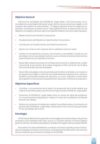 5° Concurso de Buenas Prácticas en Salud Municipal
15
Objetivo General
Informar las actividades del CESFAM Dr. Jorge Sabat, a los funcionarios, la co-
munidad y las autoridades del sector salud, de la comuna, provincia y región, en el
contexto del modelo de salud familiar. El objetivo general como los objetivos es-
pecíficos, contribuyen al avance de un mejor gobierno local, al relacionarse con los
objetivos estratégicos del área salud municipal de Valdivia, entre los cuáles destacan:
•	 Modernización de la Gestión Institucional.
•	 Fortalecimiento del Modelo de Salud Familiar Comunitario.
•	 Contribución al Fortalecimiento de la Red Intersectorial.
•	 Aporte a la construcción conjunta de la ciudadanía activa en salud.
•	 Facilitar la vinculación de usuarios, funcionarios y autoridades a través de una
estrategia comunicacional permanente, que se oriente al reconocimiento de las
buenas prácticas y los desafíos comunes.
•	 Desarrollar todas las acciones con enfoque promocional, o implementar un plan
comunal de la promoción de la Salud integrado al Plan de Acción de la Mesa
Comunal de Estilos de Vida Saludable.
•	 Desarrollar estrategias comunicacionales pertinentes orientadas a re-inspirar a
los equipos de trabajo, e informar permanentemente respecto de los avances,
desafíos y eventuales cambios de escenario, y a nutrir la gestión a través de la
participación en los procesos de planificación, ejecución, monitoreo y evaluación.
Objetivos Específicos
•	 Contribuir a la promoción de la salud y la prevención de la enfermedad, que
realizan los profesionales y funcionarios en general del CESFAM Dr. Jorge Sabat.
•	 Posicionar al CESFAM Dr. Jorge Sabat como un centro de salud de excelencia,
en su permanente búsqueda por mejorar la salud de la población brindando
atención de calidad.
•	 Valorar y/o reconocer el trabajo que realizan los profesionales y funcionarios en
general, del CESFAM Dr. Jorge Sabat, destacando a los usuarios que participan
en las actividades del mismo.
Estrategia
El informativo Werkén forma parte de una estrategia comunicacional que incluye otros
productos como Facebook Vida Sana, que en su conjunto apuntan al mismo objetivo
general, informar a los diferentes públicos y fortalecer la imagen institucional del CESFAM.
Para definir los temas del Werkén se realizan reuniones periódicas entre la Perio-
dista encargada y la Gestora Comunitaria, considerando los diferentes instrumentos
de comunicación que orientan el trabajo en el CESFAM.
 