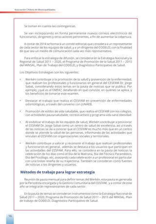 Asociación Chilena de Municipalidades
16
Se toman en cuenta las contingencias.
Se van incorporando en forma permanente nuevos correos electrónicos de
funcionarios, dirigentes y otros actores pertinentes, a fin de aumentar la cobertura.
A contar de 2014 se formará un comité editorial, que considera a un representante
de cada sector de los equipos de salud, y a un dirigente del CODELO, con la finalidad
de que sea un medio de comunicación cada vez más representativo.
Para enfocar la estrategia de difusión, se considerarán la Estrategia Nacional y la
Regional de Salud 2011 – 2020, el Programa de Promoción de la Salud 2011 – 2015
del MINSAL, Plan de Trabajo del CODELO, y Diagnóstico Participativo de Salud.
Los Objetivos Estrategias son los siguientes:
•	 Werkén contribuye a la promoción de la salud y prevención de la enfermedad,
que realizan los profesionales y funcionarios en general del CESFAM Dr. Jorge
Sabat, considerando estos temas en la pauta de noticias que se publica. Por
ejemplo, ¿qué es el EMPA?, detallando en qué consiste, en quiénes se aplica, y
los beneficios de tomarse este examen.
•	 Destacar el trabajo que realiza el CESFAM en prevención de enfermedades
odontológicas, a través del convenio con JUNAEB.
•	 Promoción de estilos de vida saludable, que realiza el CESFAM con los colegios,
con actividades pausa saludable, recreos activos y programa vida sana obesidad.
•	 Al visibilizar el trabajo de los equipos de salud, Werkén contribuye a posicionar
el CESFAM Dr. Jorge Sabat como un centro de salud de excelencia, así a través
de las noticias se da a conocer que el CESFAM es mucho más que en un centro
donde se atiende la salud de las personas, informando de las actividades que
vinculan al CESFAM con organizaciones sociales y territoriales.
•	 Werkén contribuye a valorar y reconocer el trabajo que realizan profesionales
y funcionarios en general, además se destaca a los usuarios que participan en
las actividades del CESFAM. Para ello, se considera en la pauta de noticias la
celebración de los días como el Día de la Matrona, Día del Técnico Paramédico,
Día del Psicólogo, etc, asociando cada celebración a un profesional en particular
con una breve reseña de su trayectoria. También se consideran como fuentes
de noticias a los dirigentes y usuarios.
Métodos de trabajo para lograr estrategia
Reunión de pauta mensual para definir temas del Werkén, esta pauta es generada
por la Periodista encargada y la Gestora Comunitaria del CESFAM, y a contar de este
año se integrarán representantes de cada sector.
En la pauta de temas se consideran instrumentos como la Estrategia Nacional de
Salud 2011 – 2020, Programa de Promoción de Salud 2011 – 2015 del MINSAL, Plan
de trabajo de CODELO, Diagnóstico Participativo de Salud.
 