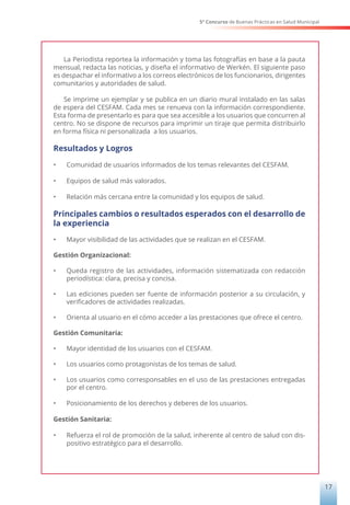 5° Concurso de Buenas Prácticas en Salud Municipal
17
La Periodista reportea la información y toma las fotografías en base a la pauta
mensual, redacta las noticias, y diseña el informativo de Werkén. El siguiente paso
es despachar el informativo a los correos electrónicos de los funcionarios, dirigentes
comunitarios y autoridades de salud.
Se imprime un ejemplar y se publica en un diario mural instalado en las salas
de espera del CESFAM. Cada mes se renueva con la información correspondiente.
Esta forma de presentarlo es para que sea accesible a los usuarios que concurren al
centro. No se dispone de recursos para imprimir un tiraje que permita distribuirlo
en forma física ni personalizada a los usuarios.
Resultados y Logros
•	 Comunidad de usuarios informados de los temas relevantes del CESFAM.
•	 Equipos de salud más valorados.
•	 Relación más cercana entre la comunidad y los equipos de salud.
Principales cambios o resultados esperados con el desarrollo de
la experiencia
•	 Mayor visibilidad de las actividades que se realizan en el CESFAM.
Gestión Organizacional:
•	 Queda registro de las actividades, información sistematizada con redacción
periodística: clara, precisa y concisa.
•	 Las ediciones pueden ser fuente de información posterior a su circulación, y
verificadores de actividades realizadas.
•	 Orienta al usuario en el cómo acceder a las prestaciones que ofrece el centro.
Gestión Comunitaria:
•	 Mayor identidad de los usuarios con el CESFAM.
•	 Los usuarios como protagonistas de los temas de salud.
•	 Los usuarios como corresponsables en el uso de las prestaciones entregadas
por el centro.
•	 Posicionamiento de los derechos y deberes de los usuarios.
Gestión Sanitaria:
•	 Refuerza el rol de promoción de la salud, inherente al centro de salud con dis-
positivo estratégico para el desarrollo.
 