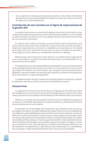 Asociación Chilena de Municipalidades
18
•	 Es un aporte en la consecución de metas sanitarias, metas Índice de Actividad
de Atención Primaria de Salud (IAAPS), y del plan de salud, que tiene como norte
la mejora en la salud poblacional.
Contribución de esta iniciativa en la lógica de mejoramiento de
la gestión APS
La salud primaria tiene en su esencia el trabajo promocional y comunitario, en ese
contexto esta experiencia posiciona al centro de salud conectado con su comunidad,
a través de medios virtuales que en la actualidad resultan una efectiva herramienta
de comunicación y educación.
A través de este medio, las familias usuarias tienen mayores elementos para
tomar mejores decisiones en el cuidado de su salud. Asimismo, permite visualizar a
dirigentes, organizaciones y funcionarios, empoderar a las personas en el cuidado
de su salud, en el uso racional de los servicios, en cómo se accede a la atención, y
como hago uso de mis derechos, considerando también mis deberes.
Mientras que a los funcionarios se les valora en su rol dentro de la organización
y son reconocidos en su aporte a la salud de las personas, reconectándolos con su
vocación de servicio público.
Considerando que la intersectorialidad y la participación son ejes fundamentales
de la estrategia de atención primaria, el contar con mecanismos de comunicación
que faciliten la difusión de la información, que maneja el centro de salud hacia la
población, permite fortalecer los procesos participativos y reconocer las propuestas
de la comunidad y su capacidad de gestión.
La implementación de estos mecanismos de participación contribuye a mejorar
la calidad de atención en salud, y disminuir la insatisfacción usuaria.
Síntesis Final
La organización Panamericana de la Salud y la Organización Mundial de la Salud
han establecido a la comunicación social como estrategia básica en la promoción de la
salud, y proponen el uso y aplicación de las diferentes herramientas de la comunicación.
Werkén es un medio de comunicación institucional, que visibiliza el trabajo que
se realiza en el CESFAM, destacando los aspectos positivos, y planteando en forma
constructiva temas con otro carácter.
Forma parte de una estrategia de comunicación que considera como uno de sus
principales mensajes la corresponsabilidad de la salud. Informar a la comunidad temas
que reflejan la responsabilidad que tienen tanto los funcionarios como los usuarios en
la salud, sin duda que contribuye a avanzar hacia un mejor gobierno local, ya que visibili-
zan situaciones que de otra forma pueden resultar incomprensibles para la comunidad,
como la falta de horas médicas. En este caso puntual se informa mensualmente las horas
de los diferentes profesionales que se pierden, porque los usuarios no llegan, ni avisan
que no asistirán a la cita. Este mensaje que se reitera en las diferentes ediciones, con
las estadísticas correspondientes a cada mes para los profesionales, es un antecedente
que contribuye a nivelar la alta demanda de horas, versus las horas perdidas.
 