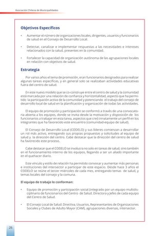 Asociación Chilena de Municipalidades
26
Objetivos Específicos
•	 Aumentar el número de organizaciones locales, dirigentes, usuarios y funcionarios
de salud en el Consejo de Desarrollo Local.
•	 Detectar, canalizar e implementar respuestas a las necesidades e intereses
relacionados con la salud, presentes en la comunidad.
•	 Fortalecer la capacidad de organización autónoma de las agrupaciones locales
en relación con objetivos de salud.
Estrategia
Por varios años el tema de promoción, eran funcionarios designados para realizar
algunas tareas específicas, y en general solo se realizaban actividades educativas
fuera del centro de salud.
En este nuevo modelo que se co-construye entre el centro de salud y la comunidad
está marcada por una relación de confianza y horizontalidad, aspecto que ha permi-
tido la participación activa de la comunidad y potenciando el trabajo del consejo de
desarrollo local de salud en la planificación y organización de todas las actividades.
El equipo de promoción y participación se conformó a través de una convocato-
ria abierta a los equipos, donde se invita desde la motivación y disposición de los
funcionarios a trabajar en esta tarea, aspectos que creó innatamente un perfil en los
integrantes que ha favorecido este encuentro (comunidad-equipo de salud).
El Consejo de Desarrollo Local (CODELO) y sus líderes comienzan a desarrollar
un rol más activo, entregando sus propias propuestas y solicitudes al equipo de
salud y la dirección del centro. Cabe destacar que la dirección del centro de salud
ha favorecido este proceso.
Cabe destacar que el CODELO se involucra no solo en tareas de salud, sino también
en el funcionamiento interno de los equipos, llegando a ser un aliado importante
en el quehacer diario.
Este vínculo y estilo de relación ha permitido convocar y aumentar más personas
e instituciones del intersector a participar de este espacio. Desde hace 3 años el
CODELO se reúne el tercer miércoles de cada mes, entregando temas de salud, y
temas locales del consejo y la comuna.
El equipo de trabajo lo conforman:
•	 Equipo de promoción y participación social (integrado por un equipo multidis-
ciplinario de funcionarios del Centro de Salud. Directora y Jefes de cada equipo
del Centro de Salud.
•	 El Consejo Local de Salud: Directiva, Usuarios, Representantes de Organizaciones
Sociales y Clubes de Adulto Mayor (CAM), agrupaciones diversas, intersector.
 
