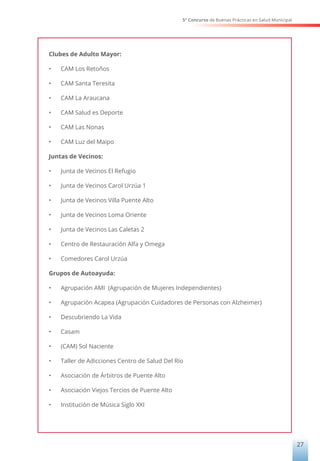 5° Concurso de Buenas Prácticas en Salud Municipal
27
Clubes de Adulto Mayor:
•	 CAM Los Retoños
•	 CAM Santa Teresita
•	 CAM La Araucana
•	 CAM Salud es Deporte
•	 CAM Las Nonas
•	 CAM Luz del Maipo
Juntas de Vecinos:
•	 Junta de Vecinos El Refugio
•	 Junta de Vecinos Carol Urzúa 1
•	 Junta de Vecinos Villa Puente Alto
•	 Junta de Vecinos Loma Oriente
•	 Junta de Vecinos Las Caletas 2
•	 Centro de Restauración Alfa y Omega
•	 Comedores Carol Urzúa
Grupos de Autoayuda:
•	 Agrupación AMI (Agrupación de Mujeres Independientes)
•	 Agrupación Acapea (Agrupación Cuidadores de Personas con Alzheimer)
•	 Descubriendo La Vida
•	 Casam
•	 (CAM) Sol Naciente
•	 Taller de Adicciones Centro de Salud Del Río
•	 Asociación de Árbitros de Puente Alto
•	 Asociación Viejos Tercios de Puente Alto
•	 Institución de Música Siglo XXI
 