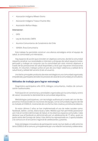 Asociación Chilena de Municipalidades
28
•	 Asociación Indígena Alliwen Domo
•	 Asociación Indígena Trawun Puente Alto
•	 Asociación Weftun Mapu
Intersector:
•	 OPD
•	 Ley de Alcoholes CMPA
•	 Asuntos Comunitarios de Carabineros de Chile
•	 SENDA: Área Comunitaria
Este trabajo ha permitido construir una alianza estratégica entre el equipo de
salud, la comunidad y el intersector.
Hay espacios de acción que coinciden en objetivos comunes, donde la comunidad
requería canalizar sus necesidades e intereses, y el equipo de salud requería invitar,
persuadir y trabajar en conjunto con la comunidad por esos mismos objetivos a
través de las prestaciones de salud disponibles y otras que requieren innovaciones
locales. En resumen, trabajar juntos en pos de una mejor cobertura y calidad de la
salud local y calidad del servicio (trato al usuario).
Uno de los principales productos de estas estrategias es una comunidad organizada,
empoderada yparticipativa detodoslosprocesosdesaluddela comunidadyelconsultorio.
Métodos de trabajo para lograr estrategia
Diagnóstico participativo año 2010, diálogos comunitarios, medios de comuni-
cación audiovisuales.
Participación en ceremonias y actividades organizadas por la comunidad y centro
de salud, rescatando la identidad de la comunidad alejandrina.
Metodologías participativas, con tecnología audiovisual a través del uso de dia-
poramas motivacionales en reuniones de equipo, con la comunidad y lugares donde
es invitado el CODELO, mostrando de una forma más creativa y emotiva las labores.
En estos últimos 2 años se han implementado el uso de redes sociales como:
facebook, twitter, correo, diario local y radio. Medios que han permitido posesionar
aún más el nombre del Consejo de Salud, en los diversos espacios comunales. Cabe
destacar que el facebook es administrado por un adolescente de 17 años, quien es
parte activa del Consejo de Salud. Este último ha representado en 2 oportunidades
a la comuna en el encuentro regional de adolescentes y jóvenes.
Estas estrategias innovadoras de participación social, nos han dado un sello entre los
otros CODELO de la comuna, principalmente por una relación horizontal y colaborativa.
 
