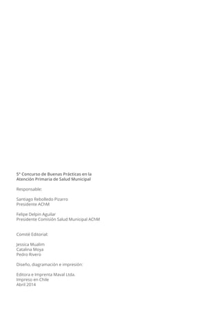 5° Concurso de Buenas Prácticas en la
Atención Primaria de Salud Municipal
Responsable:
Santiago Rebolledo Pizarro
Presidente AChM
Felipe Delpin Aguilar
Presidente Comisión Salud Municipal AChM
Comité Editorial:
Jessica Mualim
Catalina Moya
Pedro Rivero
Diseño, diagramación e impresión:
Editora e Imprenta Maval Ltda.
Impreso en Chile
Abril 2014
 