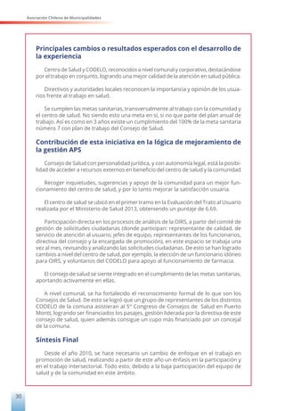 Asociación Chilena de Municipalidades
30
Principales cambios o resultados esperados con el desarrollo de
la experiencia
Centro de Salud y CODELO, reconocidos a nivel comunal y corporativo, destacándose
por el trabajo en conjunto, logrando una mejor calidad de la atención en salud pública.
Directivos y autoridades locales reconocen la importancia y opinión de los usua-
rios frente al trabajo en salud.
Se cumplen las metas sanitarias, transversalmente al trabajo con la comunidad y
el centro de salud. No siendo esto una meta en sí, si no que parte del plan anual de
trabajo. Así es como en 3 años existe un cumplimiento del 100% de la meta sanitaria
número 7 con plan de trabajo del Consejo de Salud.
Contribución de esta iniciativa en la lógica de mejoramiento de
la gestión APS
Consejo de Salud con personalidad jurídica, y con autonomía legal, está la posibi-
lidad de acceder a recursos externos en beneficio del centro de salud y la comunidad
Recoger inquietudes, sugerencias y apoyo de la comunidad para un mejor fun-
cionamiento del centro de salud, y por lo tanto mejorar la satisfacción usuaria.
El centro de salud se ubicó en el primer tramo en la Evaluación del Trato al Usuario
realizada por el Ministerio de Salud 2013, obteniendo un puntaje de 6.69.
Participación directa en los procesos de análisis de la OIRS, a partir del comité de
gestión de solicitudes ciudadanas (donde participan: representante de calidad, de
servicio de atención al usuario, jefes de equipo, representantes de los funcionarios,
directiva del consejo y la encargada de promoción), en este espacio se trabaja una
vez al mes, revisando y analizando las solicitudes ciudadanas. De esto se han logrado
cambios a nivel del centro de salud, por ejemplo, la elección de un funcionario idóneo
para OIRS, y voluntarios del CODELO para apoyo al funcionamiento de farmacia.
El consejo de salud se siente integrado en el cumplimiento de las metas sanitarias,
aportando activamente en ellas.
A nivel comunal, se ha fortalecido el reconocimiento formal de lo que son los
Consejos de Salud. De esto se logró que un grupo de representantes de los distintos
CODELO de la comuna asistieran al 5° Congreso de Consejos de Salud en Puerto
Montt, logrando ser financiados los pasajes, gestión liderada por la directiva de este
consejo de salud, quien además consigue un cupo más financiado por un concejal
de la comuna.
Síntesis Final
Desde el año 2010, se hace necesario un cambio de enfoque en el trabajo en
promoción de salud, realizando a partir de este año un énfasis en la participación y
en el trabajo intersectorial. Todo esto, debido a la baja participación del equipo de
salud y de la comunidad en este ámbito.
 