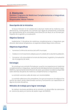 Asociación Chilena de Municipalidades
32
2. Distinción
Nombre: Programa de Medicinas Complementarias e Integrativas
Comuna: Providencia
Responsable: Héctor Palomo
Descripción de la Iniciativa
Se busca intervenir en el cuidado de la salud por medio de las medicinas com-
plementarias, constituyendo una comisión que regula las prestaciones constituida
por representantes de la comunidad y de la dirección de salud, en un formato par-
ticipativo de co-gestión y co-evaluación.
Objetivo General
Implementar 5 disciplinas de medicinas complementarias e integrativas que
ofrezcan alternativas terapéuticas, en especial al Adulto Mayor de la comuna.
Objetivos Específicos
• Aumentar la oferta de servicios de la APS municipal.
• Colaborar en el tratamiento alópata para el cuidado de la salud de la población.
• Incorporar a la comunidad en la toma de decisiones, la gestión y la evaluación
de un programa de salud.
Estrategia
Se constituye una comisión formada por usuarios con experiencia en medicinas
complementarias e integrativas, representantes del departamento de adulto mayor,
DIDECO y representantes de la dirección de salud, que evalúan la evidencia disponible
sobre distintas disciplinas de medicinas complementarias e integrativas.
La comisión sanciona cuáles de estas son recomendables
La comisión selecciona a los prestadores, los que se incorporan al trabajo en los
centros de salud, siendo seleccionados vecinos y funcionarios con capacitación en
algunas de estas disciplinas.
Métodos de trabajo para lograr estrategia
Se realizan reuniones periódicas de la comisión y se desarrollan las atenciones
en centros de salud y en centros de adulto mayor de DIDECO.
 