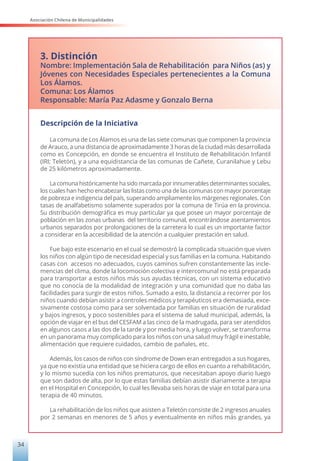 Asociación Chilena de Municipalidades
34
3. Distinción
Nombre: Implementación Sala de Rehabilitación para Niños (as) y
Jóvenes con Necesidades Especiales pertenecientes a la Comuna
Los Álamos.
Comuna: Los Álamos
Responsable: María Paz Adasme y Gonzalo Berna
Descripción de la Iniciativa
La comuna de Los Álamos es una de las siete comunas que componen la provincia
de Arauco, a una distancia de aproximadamente 3 horas de la ciudad más desarrollada
como es Concepción, en donde se encuentra el Instituto de Rehabilitación Infantil
(IRI; Teletón), y a una equidistancia de las comunas de Cañete, Curanilahue y Lebu
de 25 kilómetros aproximadamente.
La comuna históricamente ha sido marcada por innumerables determinantes sociales,
los cuales han hecho encabezar las listas como una de las comunas con mayor porcentaje
de pobreza e indigencia del país, superando ampliamente los márgenes regionales. Con
tasas de analfabetismo solamente superados por la comuna de Tirúa en la provincia.
Su distribución demográfica es muy particular ya que posee un mayor porcentaje de
población en las zonas urbanas del territorio comunal, encontrándose asentamientos
urbanos separados por prolongaciones de la carretera lo cual es un importante factor
a considerar en la accesibilidad de la atención a cualquier prestación en salud.
Fue bajo este escenario en el cual se demostró la complicada situación que viven
los niños con algún tipo de necesidad especial y sus familias en la comuna. Habitando
casas con accesos no adecuados, cuyos caminos sufren constantemente las incle-
mencias del clima, donde la locomoción colectiva e intercomunal no está preparada
para transportar a estos niños más sus ayudas técnicas, con un sistema educativo
que no conocía de la modalidad de integración y una comunidad que no daba las
facilidades para surgir de estos niños. Sumado a esto, la distancia a recorrer por los
niños cuando debían asistir a controles médicos y terapéuticos era demasiada, exce-
sivamente costosa como para ser solventada por familias en situación de ruralidad
y bajos ingresos, y poco sostenibles para el sistema de salud municipal, además, la
opción de viajar en el bus del CESFAM a las cinco de la madrugada, para ser atendidos
en algunos casos a las dos de la tarde y por media hora, y luego volver, se transforma
en un panorama muy complicado para los niños con una salud muy frágil e inestable,
alimentación que requiere cuidados, cambio de pañales, etc.
Además, los casos de niños con síndrome de Down eran entregados a sus hogares,
ya que no existía una entidad que se hiciera cargo de ellos en cuanto a rehabilitación,
y lo mismo sucedía con los niños prematuros, que necesitaban apoyo diario luego
que son dados de alta, por lo que estas familias debían asistir diariamente a terapia
en el Hospital en Concepción, lo cual les llevaba seis horas de viaje en total para una
terapia de 40 minutos.
La rehabilitación de los niños que asisten a Teletón consiste de 2 ingresos anuales
por 2 semanas en menores de 5 años y eventualmente en niños más grandes, ya
 
