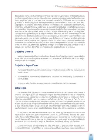 5° Concurso de Buenas Prácticas en Salud Municipal
35
después de cierta edad van sólo a controles esporádicos, por lo que en todos los casos
se observaba el mismo patrón “abandono de terapia, nulos avances y las familias muy
desprotegidas”, por lo que bajo este escenario en el año 2006 nace esta propuesta
gracias a la kinesióloga que desempeñaba sus funciones en la Posta de Cerro Alto.
Se propone localizar a los niños y jóvenes con necesidades especiales de la comuna,
encontrar un lugar físico y poder dar la atención terapéutica en rehabilitación que
necesitan los niños de una forma constante durante el año, funcionando en horarios
adecuados para los padres y con traslado asegurado desde y hacia sus hogares,
con recursos aportados por el departamento de salud, de esta forma mejoraría el
cumplimiento de objetivos terapéuticos planteados, la atención y seguimiento de sus
patologías y con esto la mejor calidad de vida de los menores y sus familias, además
de sacar a los menores de sus hogares, existiendo niños con competencias claras de
rehabilitación e inserción escolar, y lo más importante potenciar la inserción social de
todos los niños y sus familias, logrando corregir el vacío terapéutico, cavidad social y
apoyo a las familias de niños con necesidades especiales de la comuna.
Objetivo General
Mejorar la capacidad funcional, calidad de vida de niños y jóvenes con necesidades
especiales y sus familias pertenecientes a la comuna de Los Álamos para una mejor
inserción en la sociedad.
Objetivos Específicos
•	 Favorecer la estimulación psicomotora y multisensorial en forma individual de
cada menor.
•	 Favorecer la autonomía y desempeño social de los menores y sus familias y
comunidad
•	 Integrar a las familias a un proceso de rehabilitación de los menores.
Estrategia
Los índices altos de pobreza hicieron orientar la mirada en los usuarios, niños y
jóvenes con algún grado de discapacidad por distintas enfermedades o síndromes
neurológicos que a pesar de ser algunos de ellos beneficiarios de la Institución Reha-
bilitación Infantil (IRI, más conocida como Teletón) de San Pedro de la Paz, Concep-
ción; no pueden mantener una terapia constante y como corresponde, perdiendo su
mayor potencial de recuperación sobre todo cuando son menores de cuatro años,
lo cual limita los logros terapéuticos en ellos mismos y con esto, la satisfacción de
sus familias en cuanto a sus posibilidades de desarrollo e integración a la sociedad.
Es así, como nace esta iniciativa de dar a los niños y jóvenes de la comuna con
necesidades especiales por Síndrome de.Down, PC, Genopatías, Retraso del Desa-
rrollo Psicomotor Moderado y Severo, prematuros extremos y/o malformaciones
congénitas que afecten al sistema nervioso central entre otras, una oportunidad de
aumentar su control motor, mejorar la calidad de vida de ellos y sus familias.
La iniciativa nace en diciembre del año 2006 con la presentación de esta al di-
rector del CESFAM y Jefe DAS de la comuna, la cual fue escuchada y se entendió que
 