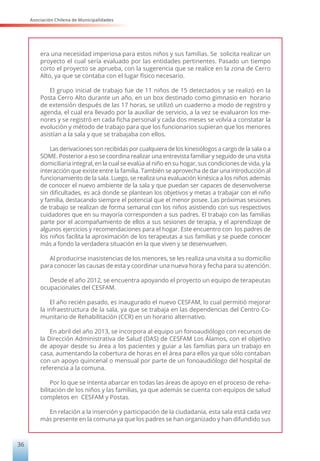 Asociación Chilena de Municipalidades
36
era una necesidad imperiosa para estos niños y sus familias. Se solicita realizar un
proyecto el cual sería evaluado por las entidades pertinentes. Pasado un tiempo
corto el proyecto se aprueba, con la sugerencia que se realice en la zona de Cerro
Alto, ya que se contaba con el lugar físico necesario.
El grupo inicial de trabajo fue de 11 niños de 15 detectados y se realizó en la
Posta Cerro Alto durante un año, en un box destinado como gimnasio en horario
de extensión después de las 17 horas, se utilizó un cuaderno a modo de registro y
agenda, el cual era llevado por la auxiliar de servicio, a la vez se evaluaron los me-
nores y se registró en cada ficha personal y cada dos meses se volvía a constatar la
evolución y método de trabajo para que los funcionarios supieran que los menores
asistían a la sala y que se trabajaba con ellos.
Las derivaciones son recibidas por cualquiera de los kinesiólogos a cargo de la sala o a
SOME. Posterior a eso se coordina realizar una entrevista familiar y seguido de una visita
domiciliaria integral, en la cual se evalúa al niño en su hogar, sus condiciones de vida, y la
interacción que existe entre la familia. También se aprovecha de dar una introducción al
funcionamiento de la sala. Luego, se realiza una evaluación kinésica a los niños además
de conocer el nuevo ambiente de la sala y que puedan ser capaces de desenvolverse
sin dificultades, es acá donde se plantean los objetivos y metas a trabajar con el niño
y familia, destacando siempre el potencial que el menor posee. Las próximas sesiones
de trabajo se realizan de forma semanal con los niños asistiendo con sus respectivos
cuidadores que en su mayoría corresponden a sus padres. El trabajo con las familias
parte por el acompañamiento de ellos a sus sesiones de terapia, y el aprendizaje de
algunos ejercicios y recomendaciones para el hogar. Este encuentro con los padres de
los niños facilita la aproximación de los terapeutas a sus familias y se puede conocer
más a fondo la verdadera situación en la que viven y se desenvuelven.
Al producirse inasistencias de los menores, se les realiza una visita a su domicilio
para conocer las causas de esta y coordinar una nueva hora y fecha para su atención.
Desde el año 2012, se encuentra apoyando el proyecto un equipo de terapeutas
ocupacionales del CESFAM.
El año recién pasado, es inaugurado el nuevo CESFAM, lo cual permitió mejorar
la infraestructura de la sala, ya que se trabaja en las dependencias del Centro Co-
munitario de Rehabilitación (CCR) en un horario alternativo.
En abril del año 2013, se incorpora al equipo un fonoaudiólogo con recursos de
la Dirección Administrativa de Salud (DAS) de CESFAM Los Álamos, con el objetivo
de apoyar desde su área a los pacientes y guiar a las familias para un trabajo en
casa, aumentando la cobertura de horas en el área para ellos ya que sólo contaban
con un apoyo quincenal o mensual por parte de un fonoaudiólogo del hospital de
referencia a la comuna.
Por lo que se intenta abarcar en todas las áreas de apoyo en el proceso de reha-
bilitación de los niños y las familias, ya que además se cuenta con equipos de salud
completos en CESFAM y Postas.
En relación a la inserción y participación de la ciudadanía, esta sala está cada vez
más presente en la comuna ya que los padres se han organizado y han difundido sus
 