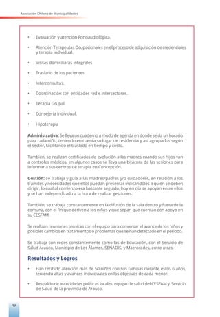 Asociación Chilena de Municipalidades
38
•	 Evaluación y atención Fonoaudiológica.
•	 Atención Terapeutas Ocupacionales en el proceso de adquisición de credenciales
y terapia individual.
•	 Visitas domiciliaras integrales
•	 Traslado de los pacientes.
•	 Interconsultas.
•	 Coordinación con entidades red e intersectores.
•	 Terapia Grupal.
•	 Consejería individual.
•	 Hipoterapia
Administrativa: Se lleva un cuaderno a modo de agenda en donde se da un horario
para cada niño, teniendo en cuenta su lugar de residencia y así agruparlos según
el sector, facilitando el traslado en tiempo y costo.
También, se realizan certificados de evolución a las madres cuando sus hijos van
a controles médicos, en algunos casos se lleva una bitácora de las sesiones para
informar a sus centros de terapia en Concepción.
Gestión: se trabaja y guía a las madres/padres y/o cuidadores, en relación a los
trámites y necesidades que ellos puedan presentar indicándoles a quién se deben
dirigir, lo cual al comienzo era bastante seguido, hoy en día se apoyan entre ellos
y se han independizado a la hora de realizar gestiones.
También, se trabaja constantemente en la difusión de la sala dentro y fuera de la
comuna, con el fin que deriven a los niños y que sepan que cuentan con apoyo en
su CESFAM.
Se realizan reuniones técnicas con el equipo para conversar el avance de los niños y
posibles cambios en tratamientos o problemas que se han detectado en el periodo.
Se trabaja con redes constantemente como las de Educación, con el Servicio de
Salud Arauco, Municipio de Los Álamos, SENADIS, y Macroredes, entre otras.
Resultados y Logros
•	 Han recibido atención más de 50 niños con sus familias durante estos 6 años,
teniendo altas y avances individuales en los objetivos de cada menor.
•	 Respaldo de autoridades políticas locales, equipo de salud del CESFAM y Servicio
de Salud de la provincia de Arauco.
 