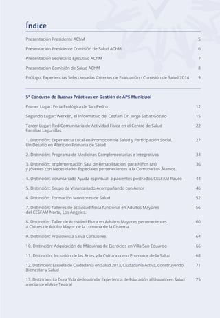 Índice
Presentación Presidente AChM 5
Presentación Presidente Comisión de Salud AChM 6
Presentación Secretario Ejecutivo AChM 7
Presentación Comisión de Salud AChM 8
Prólogo: Experiencias Seleccionadas Criterios de Evaluación - Comisión de Salud 2014 9
5° Concurso de Buenas Prácticas en Gestión de APS Municipal
Primer Lugar: Feria Ecológica de San Pedro 12
Segundo Lugar: Werkén, el Informativo del Cesfam Dr. Jorge Sabat Gozalo 15
Tercer Lugar: Red Comunitaria de Actividad Física en el Centro de Salud 22
Familiar Lagunillas
1. Distinción: Experiencia Local en Promoción de Salud y Participación Social. 27
Un Desafío en Atención Primaria de Salud
2. Distinción: Programa de Medicinas Complementarias e Integrativas 34
3. Distinción: Implementación Sala de Rehabilitación para Niños (as) 36
y Jóvenes con Necesidades Especiales pertenecientes a la Comuna Los Álamos.
4. Distinción: Voluntariado Ayuda espiritual a pacientes postrados CESFAM Rauco 44
5. Distinción: Grupo de Voluntariado Acompañando con Amor 46
6. Distinción: Formación Monitores de Salud 52
7. Distinción: Talleres de actividad física funcional en Adultos Mayores 56
del CESFAM Norte, Los Ángeles.
8. Distinción: Taller de Actividad Física en Adultos Mayores pertenecientes 60
a Clubes de Adulto Mayor de la comuna de la Cisterna
9. Distinción: Providencia Salva Corazones 64
10. Distinción: Adquisición de Máquinas de Ejercicios en Villa San Eduardo 66
11. Distinción: Inclusión de las Artes y la Cultura como Promotor de la Salud 68
12. Distinción: Escuela de Ciudadanía en Salud 2013, Ciudadanía Activa, Construyendo 71
Bienestar y Salud
13. Distinción: La Dura Vida de Insulinda, Experiencia de Educación al Usuario en Salud 75
mediante el Arte Teatral
 