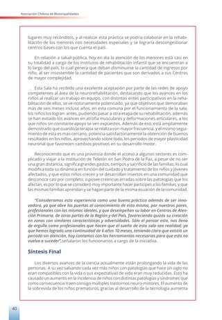 Asociación Chilena de Municipalidades
40
lugares muy recónditos, y al realizar esta práctica se podría colaborar en la rehabi-
litación de los menores con necesidades especiales y se lograría descongestionar
centros bases con los que cuenta el país.
En relación a salud pública, hoy en día la atención de los menores está casi en
su totalidad a cargo de los institutos de rehabilitación infantil que se encuentran a
lo largo del país, lo cual genera que deban disminuirse la cantidad de ingresos por
niño, al ser insostenible la cantidad de pacientes que son derivados a sus Centros
de mayor complejidad.
Esta Sala ha recibido una excelente aceptación por parte de las redes de apoyo
competentes al área de la neurorehabilitación, destacando que los avances en los
niños al realizar un trabajo en equipo, con distintos entes participativos en la reha-
bilitación de ellos, se ve notoriamente potenciado, ya que objetivos que demoraban
más de seis meses incluso años, en esta comuna por el funcionamiento de la sala,
los niños los logran antes, pudiendo pasar a otra etapa de su rehabilitación, además
se han evitado los avances en atrofia musculares y deformaciones articulares, a los
que niños sin constante apoyo se ven expuestos. Además de eso, está ampliamente
demostrado que cuando la terapia se realiza con mayor frecuencia, y el mismo segui-
miento de esta es más cercano, potencia satisfactoriamente la obtención de buenos
resultados en los niños, aprovechando sobre todo, los periodos de mayor plasticidad
neuronal que favorecen cambios positivos en su desarrollo motor.
Reconociendo que es una provincia donde el acceso a algunos sectores es com-
plicado y viajar a la institución de Teletón en San Pedro de la Paz, a pesar de no ser
una gran distancia, significa grandes gastos, tiempos y sacrificio de las familias, lo cual
modifica toda su dinámica en función del cuidado y tratamiento de los niños y jóvenes
afectados, y que estos niños crecen y se desarrollan insertos en una comunidad que
desconoce casi por completo, o posee creencias erradas sobre las patologías que los
afectan, es por lo que se consideró muy importante hacer partícipes a las familias, y que
las mismas familias aprendan y se hagan parte de la misma ecuación de la comunidad.
“Consideramos esta experiencia como una buena práctica además de ser inno-
vadora, ya que abre las puertas al conocimiento de esta misma, por nuestros pares,
profesionales con los mismos ideales, y que desempeñan su labor en Centros de Aten-
ción Primaria, de otras partes de la Región y del País, favoreciendo quizás su creación
en zonas con similares características y adversidades. Sólo el pensar esto, nos llena
de orgullo como profesionales que hacen que el sueño de esta sala sea realidad; ya
que hemos logrado una continuidad de 6 años 10 meses, teniendo claro que existió un
periodo sin atención, hoy contamos con las herramientas necesarias para que esto no
vuelva a suceder”,señalaron los funcionarios a cargo de la iniciativa.
Síntesis Final
Los diversos avances de la ciencia actualmente están prolongando la vida de las
personas. A su vez salvando cada vez más niños con patologías que hace un siglo no
eran compatibles con la vida o sus expectativas de vida eran muy reducidas. Esto ha
causado un aumento en la incidencia de niños con distintas patologías y síndromes que
como consecuencia traen consigo múltiples trastornos neuro-motores. El aumento de
la sobrevida de los niños prematuros, gracias al desarrollo de la tecnología aumenta
 