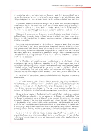 5° Concurso de Buenas Prácticas en Salud Municipal
41
la cantidad de niños con requerimientos de apoyo terapéutico especializado en el
desarrollo motor entre otras, por lo que el grupo al que apunta la rehabilitación neu-
rológica integral va en considerable aumento en estos últimos años en todo el mundo.
El proceso de rehabilitación neurológica en nuestro país ha sido delegado a
instituciones no gubernamentales, que funcionan con donativos generados por
campañas nacionales cada cierto tiempo, siendo estas las únicas instituciones de
rehabilitación de los niños y jóvenes que no pueden acceder a un sistema privado.
El colapso de estos sistemas de atención se ve reflejado en la cantidad de ingresos
de los niños de comunas fuera del lugar donde se encuentran estos importantes
Centros, y en el requerimiento de cada vez más grandes sumas de dinero recaudadas
en dichas campañas.
Mediante este proyecto se logra en el tiempo consolidar redes de trabajo con
IRI San Pedro de la Paz, hospitales aledaños y regional, Senadis, Daem y organis-
mos gubernamentales, debido a que los niños han tenido avances enormes en su
rehabilitación y las familias se sienten comprometidas con sus hijos para sacarlos
adelante e insertarlos en la sociedad, por lo que hoy ya no sólo se conforman con
una control sino que exigen ser escuchadas sus necesidades en todas las áreas que
involucra una sociedad.
Se ha difundo en diversas instancias y modos tales como televisivas, revistas,
exposiciones, concursos de buenas prácticas, con el fin de demostrar que esto se
puede hacer y los beneficios son enormes tanto para el usuario como para el equipo
de salud, ya que los niños dejan de ser pacientes recurrentes en la morbilidad ya
que su capacidad cardiorrespiratoria mejora enormemente, disminuyen las enfer-
medades respiratorias y gastrointestinales entre otras, solucionando así una brecha.
La participación comunitaria ha consolidado la iniciativa, logrando mantenerse
en el tiempo.
Ahora en las familias, ya no existe la actitud de miedo, angustia y abandono de
hace años atrás, al contrario se sienten luchadoras y comprometidas con sacar ade-
lante a sus menores, el hecho de abrir la instancia de educación para ellos los hace
mirar de otra manera a sus hijos con un futuro y no una carga como al comienzo, y
también el trabajo entre familias, la ayuda que se prestan para guiarse y salir adelante.
Desde un inicio en que 11 familias aceptaron el desafío hoy en día se contabilizan
más de 50 niños y sus familias, que han pasado por la Sala de Neurorehabilitación de
Los Álamos, ampliando el número de beneficiarios. Después de constantes cambios de
espacio físico, buscando la comodidad y el confort de los niños que en la sala son atendi-
dos, hoy se cuenta con una sala calefaccionada e iluminada completamente, con accesos
especiales para niños en sillas de ruedas o andadores, estacionamientos adaptados para
el subir y bajar de pacientes con dificultades de desplazamiento y una sala de espera
cómoda para que padres y madres puedan compartir mientras esperan a sus hijos.
La consolidación de años de trabajo ha dado pequeños frutos que se traducen
en grandes logros para este trabajo. Es así como el nivel de desarrollo de esta Sala
reafirma su constante compromiso por sus usuarios, sus niños, sus familias y su
comunidad.
 