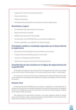 5° Concurso de Buenas Prácticas en Salud Municipal
43
•	 Capacitación continua de las participantes.
•	 Visitas domiciliarias.
•	 Catastro de familias.
•	 Actividades de participación comunitaria en fechas significativas.
Resultados y Logros
•	 Consolidación del voluntariado en el tiempo.
•	 Apoyo económico municipal.
•	 Validación por parte de la comunidad.
•	 Coordinación con el CESFAM Rauco y sus distintos programas.
•	 Familias atendidas con ampliación de redes de apoyo.
Principales cambios o resultados esperados con el desarrollo de
la experiencia
•	 Reconocimiento del capital humano presente en la comuna.
•	 Trabajo intersectorial desde y para la comunidad.
•	 Avance en el Modelo de Salud Familiar.
•	 Satisfacción usuaria por parte de familias beneficiarias.
Contribución de esta iniciativa en la lógica de mejoramiento de
la gestión APS
Se fortalece el trabajo en red, intersectorial, el empoderamiento de la comunidad
y una construcción más favorable en el continuo del proceso salud - enfermedad.
Se cuenta con recurso humano que complementa el trabajo del equipo de cabe-
cera y atiende las necesidades de la población, desde la necesidad y la comunicación
horizontal.
Síntesis Final
El Voluntariado del CESFAM Rauco, ha venido a responder a la necesidad de un
envejecimiento positivo y a devolver dignidad a los pacientes postrados, entregando
apoyo a los cuidadores, los que muchas veces se encuentran sobrecargados, aislados
y con escasas redes de apoyo.
Esta experiencia ha permitido mantener una mayor vigilancia desde el equipo
para con las familias a cargo, mejorando la eficacia y efectividad en las intervenciones,
elevando la satisfacción usuaria en la comuna.
 