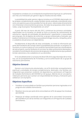 5° Concurso de Buenas Prácticas en Salud Municipal
45
hospitalarios contaban con un Unidad de Acompañamiento Espiritual, la cual fomentó
aún más una motivación por generar alguna iniciativa de esta índole.
La posibilidad de poder generar alguna iniciativa en el CESFAM relacionada con
las terapias complementarias, estaba también siendo analizada, entendiendo estas
como una apertura para otras posibles formas de sanar, relacionadas directamente
con el bienestar emocional de las personas. De todas las propuestas antes mencio-
nadas, surge el proyecto “Acompañando con amor”
A partir del mes de marzo del año 2012, comienzan las primeras actividades
relacionadas con la iniciativa, en donde se inicia un proceso de reclutamiento de
voluntarios, seguido de actividades de planificación, capacitación y autocuidado
para el grupo, con el objetivo de conformar un grupo cohesionado y motivado, que
pudiera mantenerse en el tiempo y que pudiese entregar escucha, compañía y amor
a cuidadores de personas con dependencia.
Paralelamente al desarrollo de estas actividades, se recibe la información por
parte del Presidente del Consejo sobre la posibilidad para postular un proyecto co-
munitario, lo cual se traduce en una condición favorecedora para las coordinadoras
de este proyecto, que les facilitaría el concretar las ideas previamente planteadas y
considerar la contratación de servicios de terapeutas complementarias que pudiesen
brindar atenciones a los cuidadores en sus domicilios.
En la actualidad existe un proceso de desarrollo de la segunda etapa de la inicia-
tiva, con el acompañamiento de 76 familias y con la conformación de un grupo de
voluntarios permanente.
Objetivo General
Generar una instancia de voluntariados, con el fin de brindar acompañamiento
espiritual y actividades de terapia complementaria, destinado a las familias con
integrantes que presentan condición de dependencia y pertenecen al Programa
de Cuidados Domiciliarios del CESFAM Sur de Iquique. Además de ser una oportu-
nidad para personas que cuentan con disponibilidad de tiempo y motivación para
solidarizar con el prójimo.
Objetivos Específicos
•	 Fortalecer el autocuidado en familias que presentan personas ingresadas en el
programa de cuidados domiciliarios.
•	 Movilizar recursos por parte de la comunidad con el fin de apoyar las iniciativas
del CESFAM.
•	 Potenciar el trabajo coordinado entre agentes de la comunidad, funcionarios
del CESFAM en pro de las familias con integrantes en el Programa de Cuidados
Domiciliarios.
 