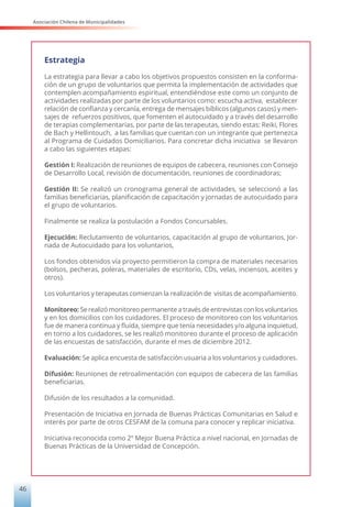 Asociación Chilena de Municipalidades
46
Estrategia
La estrategia para llevar a cabo los objetivos propuestos consisten en la conforma-
ción de un grupo de voluntarios que permita la implementación de actividades que
contemplen acompañamiento espiritual, entendiéndose este como un conjunto de
actividades realizadas por parte de los voluntarios como: escucha activa, establecer
relación de confianza y cercanía, entrega de mensajes bíblicos (algunos casos) y men-
sajes de refuerzos positivos, que fomenten el autocuidado y a través del desarrollo
de terapias complementarias, por parte de las terapeutas, siendo estas: Reiki, Flores
de Bach y Hellintouch, a las familias que cuentan con un integrante que pertenezca
al Programa de Cuidados Domiciliarios. Para concretar dicha iniciativa se llevaron
a cabo las siguientes etapas:
Gestión I: Realización de reuniones de equipos de cabecera, reuniones con Consejo
de Desarrollo Local, revisión de documentación, reuniones de coordinadoras;
Gestión II: Se realizó un cronograma general de actividades, se seleccionó a las
familias beneficiarias, planificación de capacitación y jornadas de autocuidado para
el grupo de voluntarios.
Finalmente se realiza la postulación a Fondos Concursables.
Ejecución: Reclutamiento de voluntarios, capacitación al grupo de voluntarios, Jor-
nada de Autocuidado para los voluntarios,
Los fondos obtenidos vía proyecto permitieron la compra de materiales necesarios
(bolsos, pecheras, poleras, materiales de escritorio, CDs, velas, inciensos, aceites y
otros).
Los voluntarios y terapeutas comienzan la realización de visitas de acompañamiento.
Monitoreo: Se realizó monitoreo permanente a través de entrevistas con los voluntarios
y en los domicilios con los cuidadores. El proceso de monitoreo con los voluntarios
fue de manera continua y fluida, siempre que tenía necesidades y/o alguna inquietud,
en torno a los cuidadores, se les realizó monitoreo durante el proceso de aplicación
de las encuestas de satisfacción, durante el mes de diciembre 2012.
Evaluación: Se aplica encuesta de satisfacción usuaria a los voluntarios y cuidadores.
Difusión: Reuniones de retroalimentación con equipos de cabecera de las familias
beneficiarias.
Difusión de los resultados a la comunidad.
Presentación de Iniciativa en Jornada de Buenas Prácticas Comunitarias en Salud e
interés por parte de otros CESFAM de la comuna para conocer y replicar iniciativa.
Iniciativa reconocida como 2º Mejor Buena Práctica a nivel nacional, en Jornadas de
Buenas Prácticas de la Universidad de Concepción.
 