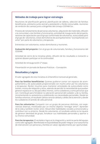 5° Concurso de Buenas Prácticas en Salud Municipal
47
Métodos de trabajo para lograr estrategia
Reuniones de planificación general, planificación de talleres, selección de familias
beneficiarias, préstamo junta vecinal y postulación a fondo concursable, reuniones
de rendición de cuentas junto a dirigentes del consejo CESFAM Sur.
Proceso de reclutamiento de personas voluntarias, adquisición de materiales, difusión
a la comunidad, a las familias y funcionarios, actividad de inauguración del proyecto,
sesiones de capacitación para el grupo conformado de voluntarios, autocuidado para
el grupo de voluntarios, visitas domiciliarias de acompañamiento: “acompañando con
amor” por parte de voluntarios y terapeutas.
Entrevistas con voluntarios, visitas domiciliarias y reuniones.
Evaluación del proyecto: Con el grupo de voluntariado, familias y funcionarios del
CESFAM.
Actividad de cierre de la iniciativa piloto, difusión de los resultados e invitación a
quienes deseen participar en la continuidad.
Actividad de reinauguración 2ª etapa.
Presentación en Jornada de Buenas Prácticas – Concepción.
Resultados y Logros
El valor agregado de esta iniciativa es el beneficio transversal generado.
Para las familias beneficiarias: Quienes pudieron contar con espacios de acom-
pañamiento y de autocuidado proporcionado con mucho amor por los voluntarios
y terapeutas. Recibir insumos para mantener actividades de autocuidado como
aceites, música de relajación y otros, además de percibir la necesidad de que puedan
generar espacio en su día para ellos mismos, como cuidadores y como personas que
son. Contribuyó para fortalecer la valoración personal del cuidador y de su familia,
incrementando su autoestima y visibilizando sus necesidades personales. Desde las
familias entonces, el resultado valioso seria la calidad y calidez de la atención y desde
los cuidadores el sentido de valía personal.
Para los voluntarios: Compartir con un grupo de personas distintas, con expe-
riencias diversas, movilizadas por un mismo objetivo “entregar amor”. Aprender
de la vida y también recibir amor. Desarrollar habilidades sociales y emocionales y
contribuir con su entorno. Desde los voluntarios, el resultado valioso es la riqueza
de generar identidad de grupo, fortalecer sus habilidades personales y aportar a
su misma comunidad.
Para las terapeutas: El verdadero logro es la integración y sentirse parte del equipo
como valor agregado. Manifestado en la posibilidad de poder integrar una nueva forma
de intervención con personas y familias en salud. Agradecimiento por oportunidad.
 