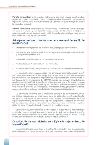 Asociación Chilena de Municipalidades
48
Para la comunidad: La integración y el sentirse parte del equipo, manifestado a
través del trabajo coordinado con el Consejo de Desarrollo Local. Conformar un
equipo de trabajo junto a los funcionarios del CESFAM Sur para trabajar en pro de
la calidad de la salud.
Para la institución: Sensibilizar los Funcionarios y Directivos en torno a entregar
un trato humanizado y visibilizar las necesidades de las familias con integrantes
postrados. Además de la disminución en la demanda asistencial por parte de los
cuidadores hacia los equipos de salud.
Principales cambios o resultados esperados con el desarrollo de
la experiencia
•	 Mantener el compromiso de al menos el 80% del grupo de voluntarios.
•	 Voluntarios que reciben capacitación en el programa de cuidados domiciliarios
y terapias complementarias.
•	 Fortalecer el autocuidado de los voluntarios existentes.
•	 Visitas efectivas de acompañamiento realizadas.
•	 Grado de satisfacción por parte de las familias que recibieron intervenciones
Los principales aportes y aprendizajes de la iniciativa “acompañando con amor”,
fue contar con motivación para buscar posibles respuestas a las necesidades sentidas
por las familias con integrantes dependientes y que no estaban siendo cubiertas
por la canasta de prestaciones del CESFAM, dado a que incluyen actividades con
rendimientos específicos, lo que limita el tiempo para que el funcionario pueda
prestar acompañamiento al paciente y sus familias. Es por ello que se incorporó en
este proceso a personas disponibles en la misma comunidad, personas voluntarias,
quienes además se sintieron beneficiadas indirectas con esta iniciativa.
Las principales fortalezas son la motivación por parte de los voluntarios, la dis-
ponibilidad y apertura de los hogares por parte de las familias beneficiarias, la cola-
boración del Consejo de Desarrollo Local, el alto nivel de compromiso por parte del
equipo coordinador y la disposición y respaldo por parte de la dirección en conceder
los tiempos necesarios para coordinar, planificar, ejecutar, monitorear y evaluar
dicha iniciativa por parte de los funcionarios del establecimiento.
De esta manera, la iniciativa fue efectiva desde el punto de vista de satisfacción
generada y por los impactos proporcionados en las vidas de los beneficiarios. Se
considera sostenible porque no implica mayores gastos, ya que su mayor recurso
se encuentra disponible en la misma comunidad y es voluntario.
Contribución de esta iniciativa en la lógica de mejoramiento de
la gestión APS
En la lógica del mejoramiento de la gestión APS, se considera que la contribución
de esta experiencia es que iniciativas como esta pueden generar mayor integralidad
 