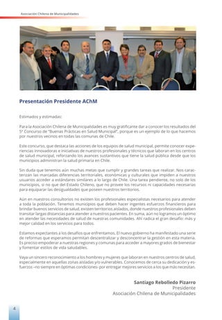 Asociación Chilena de Municipalidades
4
Presentación Presidente AChM
Estimados y estimadas:
Para la Asociación Chilena de Municipalidades es muy gratificante dar a conocer los resultados del
5º Concurso de “Buenas Prácticas en Salud Municipal”, porque es un ejemplo de lo que hacemos
por nuestros vecinos en todas las comunas de Chile.
Este concurso, que destaca las acciones de los equipos de salud municipal, permite conocer expe-
riencias innovadoras e iniciativas de nuestros profesionales y técnicos que laboran en los centros
de salud municipal, reforzando los avances sustantivos que tiene la salud pública desde que los
municipios administran la salud primaria en Chile.
Sin duda que tenemos aún muchas metas que cumplir y grandes tareas que realizar. Nos carac-
terizan las marcadas diferencias territoriales, económicas y culturales que impiden a nuestros
usuarios acceder a estándares similares a lo largo de Chile. Una tarea pendiente, no solo de los
municipios, si no que del Estado Chileno, que no provee los recursos ni capacidades necesarias
para equiparar las desigualdades que poseen nuestros territorios.
Aún en nuestros consultorios no existen los profesionales especialistas necesarios para atender
a toda la población. Tenemos municipios que deben hacer ingentes esfuerzos financieros para
brindar buenos servicios de salud, existen territorios aislados, donde nuestros profesionales deben
transitar largas distancias para atender a nuestros pacientes. En suma, aún no logramos un óptimo
en atender las necesidades de salud de nuestras comunidades. Ahí radica el gran desafío: más y
mejor calidad en los servicios para todos.
Estamos expectantes a los desafíos que enfrentamos. El nuevo gobierno ha manifestado una serie
de reformas que esperamos permitan descentralizar y desconcentrar la gestión en esta materia.
Es preciso empoderar a nuestras regiones y comunas para acceder a mayores grados de bienestar
y fomentar estilos de vida saludables.
Vaya un sincero reconocimiento a los hombres y mujeres que laboran en nuestros centros de salud,
especialmente en aquellas zonas aisladas y/o vulnerables. Conocemos de cerca su dedicación y es-
fuerzos –no siempre en óptimas condiciones- por entregar mejores servicios a los que más necesitan.
Santiago Rebolledo Pizarro
Presidente
Asociación Chilena de Municipalidades
 
