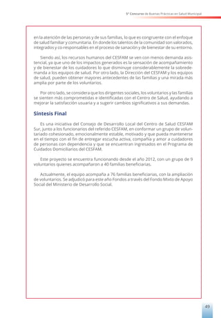 5° Concurso de Buenas Prácticas en Salud Municipal
49
en la atención de las personas y de sus familias, lo que es congruente con el enfoque
de salud familiar y comunitaria. En donde los talentos de la comunidad son valorados,
integrados y co-responsables en el proceso de sanación y de bienestar de su entorno.
Siendo así, los recursos humanos del CESFAM se ven con menos demanda asis-
tencial, ya que uno de los impactos generados es la sensación de acompañamiento
y de bienestar de los cuidadores lo que disminuye considerablemente la sobrede-
manda a los equipos de salud. Por otro lado, la Dirección del CESFAM y los equipos
de salud, pueden obtener mayores antecedentes de las familias y una mirada más
amplia por parte de los voluntarios.
Por otro lado, se considera que los dirigentes sociales, los voluntarios y las familias
se sienten más comprometidas e identificadas con el Centro de Salud, ayudando a
mejorar la satisfacción usuaria y a sugerir cambios significativos a sus demandas.
Síntesis Final
Es una iniciativa del Consejo de Desarrollo Local del Centro de Salud CESFAM
Sur, junto a los funcionarios del referido CESFAM, en conformar un grupo de volun-
tariado cohesionado, emocionalmente estable, motivado y que pueda mantenerse
en el tiempo con el fin de entregar escucha activa, compañía y amor a cuidadores
de personas con dependencia y que se encuentran ingresados en el Programa de
Cuidados Domiciliarios del CESFAM.
Este proyecto se encuentra funcionando desde el año 2012, con un grupo de 9
voluntarios quienes acompañaron a 40 familias beneficiarias.
Actualmente, el equipo acompaña a 76 familias beneficiarias, con la ampliación
de voluntarios. Se adjudicó para este año Fondos a través del Fondo Mixto de Apoyo
Social del Ministerio de Desarrollo Social.
 
