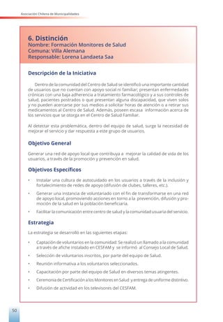 Asociación Chilena de Municipalidades
50
6. Distinción
Nombre: Formación Monitores de Salud
Comuna: Villa Alemana
Responsable: Lorena Landaeta Saa
Descripción de la Iniciativa
Dentro de la comunidad del Centro de Salud se identificó una importante cantidad
de usuarios que no cuentan con apoyo social ni familiar; presentan enfermedades
crónicas con una baja adherencia a tratamiento farmacológico y a sus controles de
salud, pacientes postrados o que presentan alguna discapacidad, que viven solos
y no pueden acercarse por sus medios a solicitar horas de atención o a retirar sus
medicamentos al Centro de Salud. Además, poseen escasa información acerca de
los servicios que se otorga en el Centro de Salud Familiar.
Al detectar esta problemática, dentro del equipo de salud, surge la necesidad de
mejorar el servicio y dar respuesta a este grupo de usuarios.
Objetivo General
Generar una red de apoyo local que contribuya a mejorar la calidad de vida de los
usuarios, a través de la promoción y prevención en salud.
Objetivos Específicos
• Instalar una cultura de autocuidado en los usuarios a través de la inclusión y
fortalecimiento de redes de apoyo (difusión de clubes, talleres, etc.).
• Generar una instancia de voluntariado con el fin de transformarse en una red
de apoyo local, promoviendo acciones en torno a la prevención, difusión y pro-
moción de la salud en la población beneficiaria.
• Facilitar la comunicación entre centro de salud y la comunidad usuaria del servicio.
Estrategia
La estrategia se desarrolló en las siguientes etapas:
• Captación de voluntarios en la comunidad: Se realizó un llamado a la comunidad
a través de afiche instalado en CESFAM y se informó al Consejo Local de Salud.
• Selección de voluntarios inscritos, por parte del equipo de Salud.
• Reunión informativa a los voluntarios seleccionados.
• Capacitación por parte del equipo de Salud en diversos temas atingentes.
• Ceremonia de Certificación a los Monitores en Salud y entrega de uniforme distintivo.
• Difusión de actividad en los televisores del CESFAM.
 