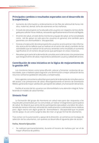 Asociación Chilena de Municipalidades
52
Principales cambios o resultados esperados con el desarrollo de
la experiencia
•	 Aumento de información y ordenamiento en las filas de solicitud de horas mé-
dico, maternal, dental, toma de exámenes en las mañanas.
•	 A través de este proyecto se ha educado a los usuarios con respecto a la hora de lle-
gada para solicitar horas médicas, retrasando significativamente el horario de llegada.
•	 El centro de salud, a través de los monitores y equipo de salud, se ha consolidado
como red de apoyo no solo para los usuarios en general, sino también para
pacientes con dismovilidad o discapacidad.
•	 Gracias a la ejecución de este proyecto los usuarios se encuentran más informa-
dos acerca de los talleres que se realizan en el centro de salud y también de las
actividades que se realizan en la comuna, teniendo como resultado un aumento
significativo en el número de personas que participan en estas instancias.
•	 Resuelven gran parte de la demanda de consultas acerca del acceso a las prestaciones
que otorga el centro de salud, mejorando la satisfacción usuaria y calidad del servicio.
Contribución de esta iniciativa en la lógica de mejoramiento de
la gestión APS
Los monitores tienen como tarea difundir, educar y fomentar conductas de au-
tocuidado, que a mediano plazo lograrán una disminución o mejor utilización de los
recursos sanitarios (población educada y compensada).
Estos agentes comunitarios absorben gran parte de la demanda de consultas acerca
del acceso a las prestaciones de salud, descongestionando el Servicio de Orientación
Médico, generando mayor satisfacción, percepción de calidad y humanización del servicio.
Facilita el acceso de los usuarios con dismovilidad a una atención integral, forta-
leciendo el modelo de salud familiar.
Síntesis Final
La formación del grupo de monitores en salud nace para dar respuesta a las
inquietudes presentadas por la comunidad, al realizar el diagnóstico participativo
de salud. Se observó que varios de los participantes ejecutaban una labor de volun-
tariado de manera informal, retirando los medicamentos o solicitando horas médicas
para algún vecino con algún grado de dismovilidad o discapacidad que no posee
red de apoyo. Es así como surge la idea de crear un grupo formal de voluntarios.
Tras contar con la autorización y apoyo de la dirección, se comienza con la etapa de
selección de los voluntarios, con quienes se desarrolla el siguiente plan de acción:
Fecha, Horario Ejecución:
•	 Se realizará permanentemente, durante el horario de mañana por ser el de
mayor afluencia de público.
 