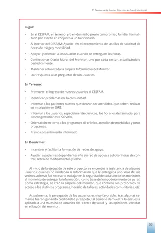 5° Concurso de Buenas Prácticas en Salud Municipal
53
Lugar:
•	 En el CESFAM, en terreno y/o en domicilio previo compromiso familiar formali-
zado por escrito en conjunto a un funcionario.
•	 Al interior del CESFAM: Ayudar en el ordenamiento de las filas de solicitud de
horas de triage y morbilidad.
•	 Apoyar y orientar a los usuarios cuando se entreguen las horas.
•	 Confeccionar Diario Mural del Monitor, uno por cada sector, actualizándolo
periódicamente.
•	 Mantener actualizada la carpeta Informativa del Monitor.
•	 Dar respuesta a las preguntas de los usuarios.
En Terreno:
•	 Promover el ingreso de nuevos usuarios al CESFAM.
•	 Identificar problemas en la comunidad.
•	 Informar a los pacientes nuevos que desean ser atendidos, que deben realizar
su inscripción en OIRS.
•	 Informar a los usuarios, especialmente crónicos, los horarios de farmacia para
descongestionar este Servicio.
•	 Orientación en torno a los programas de crónico, atención de morbilidad y otros
programas.
•	 Previo consentimiento informado
En Domicilios:
•	 Incentivar y facilitar la formación de redes de apoyo.
•	 Ayudar a pacientes dependientes y/o sin red de apoyo a solicitar horas de con-
trol, retiro de medicamentos y leche.
Al inicio de la ejecución de este proyecto, se encontró la resistencia de algunos
usuarios, quienes no validaban la información que le entregaba uno más de sus
vecinos, además fue necesario trabajar en la seguridad de cada uno de los monitores
al momento de entregar la información, como base del empoderamiento de su rol.
Como estrategia, se creó la carpeta del monitor, que contiene los protocolos de
acceso a los distintos programas, horario de talleres, actividades comunitarias, etc.
Actualmente, la percepción de los usuarios es muy favorable, tras algunas se-
manas fueron ganando credibilidad y respeto, tal como lo demuestra la encuesta
aplicada a una muestra de usuarios del centro de salud y las opiniones vertidas
en el buzón del monitor.
 