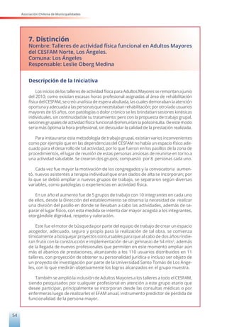 Asociación Chilena de Municipalidades
54
7. Distinción
Nombre: Talleres de actividad física funcional en Adultos Mayores
del CESFAM Norte, Los Ángeles.
Comuna: Los Ángeles
Responsable: Leslie Oberg Medina
Descripción de la Iniciativa
Los inicios de los talleres de actividad física para Adultos Mayores se remontan a junio
del 2010; como existían escasas horas profesional asignadas al área de rehabilitación
física del CESFAM, se creó una lista de espera abultada, las cuales demoraban la atención
oportuna y adecuada a las personas que necesitaban rehabilitación; por otro lado usuarios
mayores de 65 años, con patologías o dolor crónico se les brindaban sesiones kinésicas
individuales, sin continuidad de su tratamiento; pero con la propuesta de trabajo grupal,
sesiones grupales de actividad física funcional disminuirían la policonsulta. De este modo
sería más óptima la hora profesional, sin descuidar la calidad de la prestación realizada.
Para instaurarse esta metodología de trabajo grupal, existían varios inconvenientes
como por ejemplo que en las dependencias del CESFAM no había un espacio físico ade-
cuado para el desarrollo de tal actividad, por lo que fueron en los pasillos de la zona de
procedimientos, el lugar de reunión de estas personas ansiosas de reunirse en torno a
una actividad saludable. Se crearon dos grupos; compuesto por 8 personas cada uno.
Cada vez fue mayor la motivación de los congregados y la convocatoria aumen-
tó, nuevos asistentes a terapia individual que eran dados de alta se incorporan; por
lo que se debió ampliar a nuevos grupos de trabajo, se separaron según diversas
variables, como patologías o experiencias en actividad física.
En un año el aumento fue de 5 grupos de trabajo con 10 integrantes en cada uno
de ellos, desde la Dirección del establecimiento se observa la necesidad de realizar
una división del pasillo en donde se llevaban a cabo las actividades, además de se-
parar el lugar físico, con esta medida se intenta dar mayor acogida a los integrantes,
otorgándole dignidad, respeto y valoración.
Este fue el motor de búsqueda por parte del equipo de trabajo de crear un espacio
acogedor, adecuado, seguro y propio para la realización de tal obra, se comienza
tímidamente a bosquejar proyectos concursables para que al cabo de dos años rindie-
ran fruto con la construcción e implementación de un gimnasio de 54 mts2
, además
de la llegada de nuevos profesionales que permiten en este momento ampliar aún
más el abanico de prestaciones, alcanzando a los 110 usuarios distribuidos en 11
talleres, con proyección de obtener su personalidad jurídica e incluso ser objeto de
un proyecto de investigación por parte de la Universidad Santo Tomás de Los Ánge-
les, con lo que medirán objetivamente los logros alcanzados en el grupo muestra.
También se amplió la inclusión de Adultos Mayores a los talleres a todo el CESFAM,
siendo pesquisados por cualquier profesional en atención a este grupo etario que
desee participar, principalmente se incorporan desde las consultas médicas o por
enfermeras luego de realizarles el EFAM anual, instrumento predictor de pérdida de
funcionalidad de la persona mayor.
 