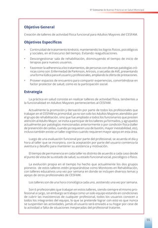 5° Concurso de Buenas Prácticas en Salud Municipal
55
Objetivo General
Creación de talleres de actividad física funcional para Adultos Mayores del CESFAM.
Objetivos Específicos
•	 Continuidad de tratamiento kinésico, manteniendo los logros físicos, psicológicos
y sociales, en el trascurso del tiempo. Evitando reagudizaciones.
•	 Descongestionar sala de rehabilitación, disminuyendo el tiempo de inicio de
terapias para nuevos usuarios.
•	 Favorecer la adherencia a los tratamientos, de personas con diversas patologías cró-
nicas como son: Enfermedad de Parkinson, Artrosis, o secuelas de AVE, presentando
una forma lúdica para el usuario y profesionales, ampliando la oferta de prestaciones.
•	 Proveer espacios de encuentro para compartir experiencias, convirtiéndose en
factor protector de salud, como es la participación social.
Estrategia
La práctica en salud consiste en realizar talleres de actividad física, tendientes a
la funcionalidad en Adultos Mayores pertenecientes al CESFAM.
Actualmente la promoción y derivación por parte de todos los profesionales que
trabajan en el CESFAM es primordial, ya no son solo los Adultos Mayores atendidos por
el grupo de rehabilitación, sino que fue ampliado a todos los funcionarios que presten
atención al Adulto Mayor, se invita a participar de los talleres ya formados, y agrupados
actualmente por patologías mencionadas anteriormente o por condición física (taller
de prevención de caídas, cuando ya requieren uso de bastón, mayor inestabilidad, etc),
incluso también existe un taller cognitivo cuando requieren mayor apoyo en esta área.
Luego de una evaluación funcional por parte del profesional, se acuerda el día y
hora al taller que se incorpora, con la aceptación por parte del usuario comienza la
aventura y desafío para mantener su asistencia y motivación.
El tiempo de permanencia en cada taller es distinto de acuerdo a cada caso desde
el punto de vista de su estado de salud, su estado funcional social, psicológico o físico.
La evolución propia en el tiempo ha hecho que actualmente los dos grupos
pioneros de estos talleres estén preparándose como Monitores en Rehabilitación,
con talleres educativos una vez por semana en donde se incluyen diversos temas y
apoyo de otros profesionales de CESFAM.
Los talleres son de una hora cronológica cada uno, asistiendo una vez por semana.
Son 6 profesionales que trabajan en estos talleres, siendo siempre el mismo pro-
fesional a cargo, sin embargo se trabaja como un solo equipo estando en condiciones
de cubrir las inasistencias de cualquier profesional, todos los usuarios conocen a
todos los integrantes del equipo, lo que se pretende lograr con esto es que nunca
se suspendan las actividades, jamás el usuario será enviado a su hogar por cese de
la actividad a falta de situaciones inesperadas del profesional tratante.
 