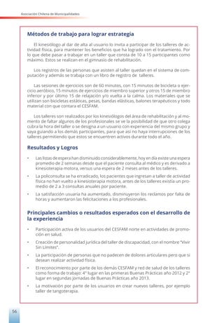 Asociación Chilena de Municipalidades
56
Métodos de trabajo para lograr estrategia
El kinesiólogo al dar de alta al usuario lo invita a participar de los talleres de ac-
tividad física, para mantener los beneficios que ha logrado con el tratamiento. Por
lo que debe pasar a trabajar en un taller que consta de 10 a 15 participantes como
máximo. Estos se realizan en el gimnasio de rehabilitación.
Los registros de las personas que asisten al taller quedan en el sistema de com-
putación y además se trabaja con un libro de registro de talleres.
Las sesiones de ejercicios son de 60 minutos, con 15 minutos de bicicleta o ejer-
cicio aeróbico, 15 minutos de ejercicios de miembro superior y otros 15 de miembro
inferior y por último 15 de relajación y/o vuelta a la calma. Los materiales que se
utilizan son bicicletas estáticas, pesas, bandas elásticas, balones terapéuticos y todo
material con que contara el CESFAM.
Los talleres son realizados por los kinesiólogos del área de rehabilitación y al mo-
mento de faltar algunos de los profesionales se ve la posibilidad de que otro colega
cubra la hora del taller o se designa a un usuario con experiencia del mismo grupo y
vaya guiando a los demás participantes, para que así no haya interrupciones de los
talleres permitiendo que estos se encuentren activos durante todo el año.
Resultados y Logros
•	 Las listas de espera han disminuido considerablemente, hoy en día existe una espera
promedio de 2 semanas desde que el paciente consulta al médico y es derivado a
kinesioterapia motora, versus una espera de 2 meses antes de los talleres.
•	 La policonsulta se ha erradicado, los pacientes que ingresan a taller de actividad
física no han vuelto a kinesioterapia motora, antes de los talleres existía un pro-
medio de 2 a 3 consultas anuales por paciente.
•	 La satisfacción usuaria ha aumentado, disminuyeron los reclamos por falta de
horas y aumentaron las felicitaciones a los profesionales.
Principales cambios o resultados esperados con el desarrollo de
la experiencia
•	 Participación activa de los usuarios del CESFAM norte en actividades de promo-
ción en salud.
•	 Creación de personalidad jurídica del taller de discapacidad, con el nombre “Vivir
Sin Límites”.
•	 La participación de personas que no padecen de dolores articulares pero que si
desean realizar actividad física.
•	 El reconocimiento por parte de los demás CESFAM y red de salud de los talleres
como forma de trabajo: 4° lugar en las primeras Buenas Prácticas año 2012 y 2°
lugar en segundas jornadas de Buenas Prácticas año 2013.
•	 La motivación por parte de los usuarios en crear nuevos talleres, por ejemplo
taller de tangoterapia.
 