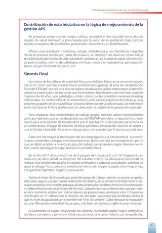 5° Concurso de Buenas Prácticas en Salud Municipal
57
Contribución de esta iniciativa en la lógica de mejoramiento de la
gestión APS.
Se presenta como una estrategia valiosa, accesible y reproducible en cualquier
equipo de salud motivado y preocupado por la salud de su población bajo control,
siendo un espacio de promoción, prevención, tratamiento y rehabilitación.
Ofrece una prestación novedosa, simple, entretenida y con beneficios tangibles
desde la primera sesión por parte del usuario, en ámbitos tan diversos como son la
sensibilización por estilos de vida saludable, cambios en su estado de salud, disminución
de policonsultas, control de patologías crónicas, mejora en autoestima, participación
social, apoyo constante de pares, etc.
Síntesis Final
Los inicios de los talleres de actividad física para Adultos Mayores se remontan a junio
del 2010; como existían escasas horas profesional asignadas al área de rehabilitación
física del CESFAM, se creó una lista de espera abultada, las cuales demoraban la atención
oportuna y adecuada a las personas que necesitaban rehabilitación; por otro lado usuarios
mayores de 65 años, con patologías o dolor crónico se les brindaban sesiones kinésicas
individuales, sin continuidad de su tratamiento; pero con la propuesta de trabajo grupal,
sesiones grupales de actividad física funcional disminuirían la policonsulta. De este modo
sería más óptima la hora profesional, sin descuidar la calidad de la prestación realizada.
Para instaurar esta metodología de trabajo grupal, existían varios inconvenientes
como por ejemplo que en las dependencias del CESFAM no había un espacio físico ade-
cuado para el desarrollo de tal actividad, por lo que fueron en los pasillos de la zona de
procedimientos, el lugar de reunión de estas personas ansiosas de reunirse en torno a
una actividad saludable. Se crearon dos grupos; compuesto por 8 personas cada uno.
Cada vez fue mayor la motivación de los congregados y la convocatoria aumentó,
nuevos asistentes a terapia individual que eran dados de alta se incorporaron, por lo
que se debió ampliar a nuevos grupos de trabajo, se separaron según diversas varia-
bles, como patologías o experiencias en actividad física.
En el año 2011 el aumento fue de 2 grupos de trabajo a 5, con 10 integrantes en
cada uno de ellos; desde la Dirección del establecimiento se observa la necesidad de
realizar una división del pasillo en donde se llevaban a cabo las actividades, además de
separar el lugar físico, con esta medida se intenta dar mayor acogida a los integrantes,
otorgándole dignidad, respeto y valoración.
Esefueelmotordebúsquedaporpartedelequipodetrabajo,creandounespacioacogedor,
adecuado, seguro y propio para la realización de tal obra, así se comienza tímidamente a bos-
quejarproyectosconcursablesparaquealcabodedosañosrindieranfrutoconlaconstrucción
e implementación de un gimnasio de 54 mts2, además de más profesionales que permiten
en este momento ampliar aún más el abanico de prestaciones, alcanzado a los 110 usuarios
distribuidos en 11 talleres con la creación de una taller que posee personalidad jurídica el
cual es el de discapacidad con el nombre de “Vivir Sin Límites”. Cabe destacar la realización
de unas Olimpiadas entre distintos grupos, más bien recreativas y celebraciones variadas.
Actualmente se siguen realizando los talleres, esperando poder seguir ampliando
las ideas y proyectos, pero sobre todo escuchando a la comunidad y sus necesidades.
 