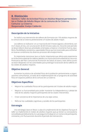 Asociación Chilena de Municipalidades
58
8. Distinción
Nombre: Taller de Actividad Física en Adultos Mayores pertenecien-
tes a Clubes de Adulto Mayor de la comuna de la Cisterna
Comuna: La Cisterna
Responsable: Evelyn Calderón
Descripción de la Iniciativa
Se realizó una intervención de talleres de Gimnasia con 136 adultos mayores de
la comuna de la Cisterna perteneciente a 9 clubes de adulto mayor.
Los talleres se realizaron en un macrociclo de 4 meses (agosto a diciembre), con
4 o 5 clases al mes, con una duración de 60 minutos cada uno. Durante este periodo
se desarrollaron diversas actividades orientadas a mejorar o mantener fuerza, equi-
librio, flexibilidad y resistencia, capacidades físicas que son esenciales para enfrentar
en buenas condiciones los diversos procesos del envejecimiento.
Es importante mencionar que un factor importante que afecta esta experiencia
es la discontinuidad de los talleres debido a la misma discontinuidad de los recursos
financieros del Plan Comunal de Promoción de Salud, en base a este último punto
se está trabajando con las autoridades para prolongar la duración de los talleres en
los clubes de adultos mayores.
Objetivo General
Aumentar la práctica de actividad física de la población perteneciente a organi-
zaciones comunitarias, a través de la implementación de un programa de actividad
física en espacios públicos de la comuna de La Cisterna.
Objetivos Específicos
• Mejorar las cualidades físicas de los participantes de 9 clubes de adulto mayor.
• Mejorar su funcionalidad para poder mantener la independencia y calidad de
vida de los adultos mayores participantes de los clubes intervenidos.
• Crear conciencia de la importancia de una vejez activa.
• Reforzar las cualidades cognitivas y sociales de los participantes
Estrategia
Una estrategia clave en llevar a cabo el cumplimiento de los objetivos fue que el
taller se implementó en clubes de adultos mayores que ya tenían su convocatoria
consolidada periódicamente, lo cual aseguró el trabajo en un número de participante
constante y sin fluctuaciones durante el periodo de intervención.
 
