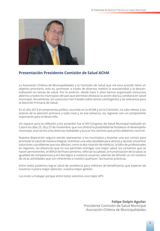5° Concurso de Buenas Prácticas en Salud Municipal
5
Presentación Presidente Comisión de Salud AChM
La Asociación Chilena de Municipalidades y la Comisión de Salud que me toca presidir tiene un
objetivo prioritario, este es, promover a través de diversos medios la asociatividad y la descen-
tralización en temas de salud. Por lo anterior, desde hace 5 años hemos organizado concursos
abiertos a todos los municipios del país que permitan destacar la acción diaria y cotidiana en salud
municipal. Anualmente, los concursos han tratado sobre temas contingentes y de relevancia para
la Atención Primaria de Salud.
En el año 2013 el compromiso político asumido en la AChM y en la Comisión, ha sido relevar a los
actores de la atención primaria a todo nivel y en ese esfuerzo, las regiones son un componente
importante para el desarrollo.
Un espacio para la reflexión y los acuerdos fue el VIII Congreso de Salud Municipal realizado en
Castro los días 25, 26 y 27 de noviembre, que nos ofreció la posibilidad de fortalecer el desempeño
municipal, acercarnos a las diversas realidades y buscar los caminos que juntos debemos recorrer.
Nuestra disposición seguirá siendo representar a los municipios y levantar una voz común para
promover la salud de manera integral, incentivar una vida saludable para vecinos y vecinas, encontrar
soluciones a problemas que nos afectan, como la alta rotación de médicos, la falta de profesionales
en regiones, las distancias que no nos permiten entregar una mejor salud, los convenios que se
hacen permanentes, el déficit de financiamiento, reforzar la calidad, la humanización de la salud, la
igualdad de competencias y el trato digno a nuestros usuarios, además de difundir un sin número
de otras actividades que son inherentes a nuestro quehacer: las buenas prácticas.
Entre todos podemos lograr salud de excelencia para millones de beneficiarios que esperan de
nosotros nuestra mejor atención, nuestra mejor gestión.
Los invito a trabajar porque entre todos seremos una mejor APS
Felipe Delpin Aguilar
Presidente Comisión de Salud Municipal
Asociación Chilena de Municipalidades
 