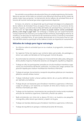 5° Concurso de Buenas Prácticas en Salud Municipal
59
Se contrató a una profesora de educación física con amplia experiencia y formación.
Mientras que por el otro lado se contactó a las diferentes directivas de los clubes de
adulto mayor para proponer la intervención de los talleres de actividad física en el
horario de reunión semanal que estas organizaciones disponían.
En base a lo anterior, se desprende que la principal estrategia es la adaptación
de los talleres de Actividad Física al espacio físico y al horario de reuniones de los
adultos mayores, considerando la falta del hábito de actividad física y terminar con
la convicción de “que estoy viejo por lo tanto no puedo realizar ciertas actividades
físicas y solo vengo a jugar lota”. Sin embargo a medida que van experimentando
nuevas experiencias motrices y se va adquiriendo confianza, el paradigma anterior se
modifica y se descubre la importancia de mantenerse activo y creando la necesidad
de realizar actividad física, lo que queda demostrado en la encuesta final en que
más del 90% volvería a participar en los talleres si estos se impartieran nuevamente.
Métodos de trabajo para lograr estrategia
•	 Se informa sobre la actividad que se va a realizar, la progresión, contenidos y
beneficios.
•	 Se registran fichas de ingreso que contiene datos personales, de patologías y
otros. Las cuales son llenados en forma grupal. Control de peso.
•	 Durante todas las sesiones se trabaja con música de fondo adecuada y del gusto
de los adultos mayores, finalizando sesiones con elongación, equilibrio y relajación.
•	 Trabajo en silla, los participantes sentados en círculo movilizan miembros supe-
riores con movimientos de flexión, extensión, circunducción. luego cambian a la
posición bípeda para realizar movilidad de miembros inferiores.
•	 Trabajo en parejas, lanzamiento y recepción de pelotas plásticas con maceteros
plásticos usando ambas manos.
•	 Trabajo individual recibir y lanzar pelotas dentro de un punto definido como
por ejemplo una baldosa.
•	 Trabajo de pie con bastones para fortalecer miembros superiores e inferiores.
Luego en parejas y con bastones se mueven al ritmo de la música con movi-
mientos inventados por ellos.
•	 Trabajo con los bastones, movimientos de coordinación involucrando movilidad
articular de miembros superiores. Extensión y flexión de cadera.
•	 Baile entretenido con ritmo de su época (10 min.), se muestra una pequeña
coreografía y ellos tienen que retener y repetir sin la guía.
•	 Trabajo con bandas elásticas para fortalecer miembros superiores e inferiores.
•	 Trabajo de equilibrio en parejas e individual durante 40 minutos.
 