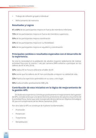 Asociación Chilena de Municipalidades
60
•	 Trabajo de reflexión grupal e individual
•	 Reforzamiento de memoria
Resultados y Logros
67 a 60% de los participantes mejora en fuerza de miembros Inferiores.
75% de los participantes mejora en fuerza de miembros superiores.
55% de los participantes mejora coordinación
33% de los participantes mejora en su flexibilidad.
84% de los participantes mejora en equilibrio y coordinación.
Principales cambios o resultados esperados con el desarrollo de
la experiencia.
Se crea la necesidad en la población de adultos mayores sedentarios de realizar
actividad física por lo menos 1 vez por semana (98% volvería a participar en los
talleres de AF el año 2014).
32% realiza AF en horario diferente al taller de AF.
92% siente que los talleres de AF han contribuido a mejorar su calidad de vida.
22% Practica los ejercicios aprendidos en su casa u otro lugar.
98% Evalúa el taller positivamente (MB y B).
Contribución de esta iniciativa en la lógica de mejoramiento de
la gestión APS.
Sin duda esta experiencia contribuye positivamente el mejoramiento de la gestión
de APS, considerando que uno de los factores protectores de salud es el aumento de
la actividad física, factor que está incorporado dentro del tercer Objetivo Estratégico
OE para el cumplimiento de las Metas Sanitarias 2020.
Por otro lado la APS se constituye de 4 pilares fundamentales:
•	 Promoción
•	 Prevención
•	 Tratamiento
•	 Rehabilitación
 