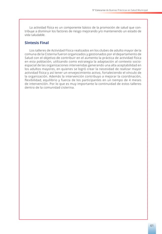 5° Concurso de Buenas Prácticas en Salud Municipal
61
La actividad física es un componente básico de la promoción de salud que con-
tribuye a disminuir los factores de riesgo mejorando y/o manteniendo un estado de
vida saludable.
Síntesis Final
Los talleres de Actividad Física realizados en los clubes de adulto mayor de la
comuna de la Cisterna fueron organizados y gestionados por el departamento de
Salud con el objetivo de contribuir en el aumento la práctica de actividad física
en esta población, utilizando como estrategia la adaptación al contexto socio-
espacial de las organizaciones intervenidas generando una alta aceptabilidad en
los adultos mayores, en quienes se logró crear la necesidad de realizar mayor
actividad física y así tener un envejecimiento activo, fortaleciendo el vínculo de
la organización. Además la intervención contribuyo a mejorar la coordinación,
flexibilidad, equilibrio y fuerza de los participantes en un tiempo de 4 meses
de intervención. Por lo que es muy importante la continuidad de estos talleres
dentro de la comunidad cisterina.
 