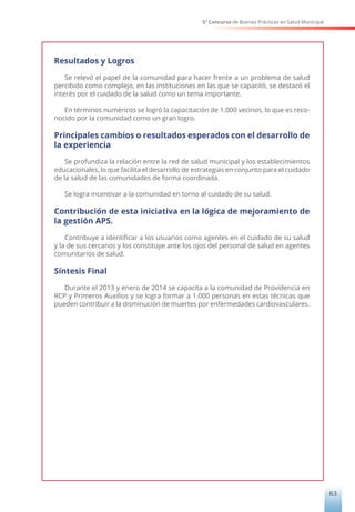 5° Concurso de Buenas Prácticas en Salud Municipal
63
Resultados y Logros
Se relevó el papel de la comunidad para hacer frente a un problema de salud
percibido como complejo, en las instituciones en las que se capacitó, se destacó el
interés por el cuidado de la salud como un tema importante.
En términos numéricos se logró la capacitación de 1.000 vecinos, lo que es reco-
nocido por la comunidad como un gran logro.
Principales cambios o resultados esperados con el desarrollo de
la experiencia
Se profundiza la relación entre la red de salud municipal y los establecimientos
educacionales, lo que facilita el desarrollo de estrategias en conjunto para el cuidado
de la salud de las comunidades de forma coordinada.
Se logra incentivar a la comunidad en torno al cuidado de su salud.
Contribución de esta iniciativa en la lógica de mejoramiento de
la gestión APS.
Contribuye a identificar a los usuarios como agentes en el cuidado de su salud
y la de sus cercanos y los constituye ante los ojos del personal de salud en agentes
comunitarios de salud.
Síntesis Final
Durante el 2013 y enero de 2014 se capacita a la comunidad de Providencia en
RCP y Primeros Auxilios y se logra formar a 1.000 personas en estas técnicas que
pueden contribuir a la disminución de muertes por enfermedades cardiovasculares.
 