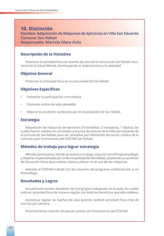 Asociación Chilena de Municipalidades
64
10. Distinción
Nombre: Adquisición de Máquinas de Ejercicios en Villa San Eduardo
Comuna: San Rafael
Responsable: Marcela Olave Ávila
Descripción de la Iniciativa
Potenciar la actividad física en dueñas de casa de la comuna de San Rafael, favo-
reciendo la Salud Mental, disminuyendo el sedentarismo y la obesidad
Objetivo General
Potenciar la actividad física en la comunidad de San Rafael
Objetivos Específicos
• Fomentar la participación comunitaria
• Estimular estilos de vida saludable
• Mejorar la condición cardiovascular en la población de San Rafael.
Estrategia
Adquisición de máquinas de ejercicios (10 bicicletas, 2 trotadoras, 1 elíptica, las
cuales fueron cedidas en comodato a la junta de vecinos de la Villa San Eduardo de
la comuna de San Rafael, para ser utilizadas por habitantes del sector urbano de la
comuna y por funcionarios del CESFAM San Rafael.
Métodos de trabajo para lograr estrategia
Método participativo, donde se realiza un trabajo conjunto con el Programa Mujer
y Deporte implementado por la Municipalidad de San Rafael, asistiendo un profesor
de Educación Física para realizar clases y educar en el uso de las máquinas.
Además el CESFAM trabajó con los usuarios del programa cardiovascular y un
Kinesiólogo.
Resultados y Logros
Actualmente existen alrededor de tres grupos trabajando en la sede, los cuales
realizan actividad física de manera regular con todo los beneficios que ello conlleva.
Asistencia regular de dueñas de casa quienes realizan actividad física más de
una vez por semana.
Próximamente creación de pausas activas con funcionarios del CESFAM.
 